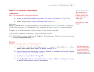 www.arbitroshb.com - Reglas de Juego – Pág. 46
Regla 16 - LAS SANCIONES DISCIPLINARIAS
Amonestación
16:1 Una amonestación es la sanción adecuada para:
a) acciones que deban ser sancionadas progresivamente (8:3, comparar, no obstante con 16:3b y 16:6d).
b) actitudes antideportivas que deban ser sancionadas progresivamente (8:7).
Comentario:
Un jugador, individualmente, no debería recibir más que una amonestación y los jugadores de un equipo no deberían reci-
bir más de 3 amonestaciones en total. Después de esto, la sanción debería ser por lo menos una exclusión por 2 minutos
Un jugador que ya ha sido excluido por 2 minutos no debería ser posteriormente amonestado.
No debería darse más que una amonestación en total a los oficiales de un equipo.
16:2 El árbitro deberá comunicar la amonestación al jugador u oficial infractor y al planillero - cronometrista mostrando
una tarjeta amarilla (Gestoforma Nº 13).
Exclusión
16:3 Una exclusión (2 minutos) es la sanción adecuada para:
a) un mal cambio, si un jugador adicional ingresa al campo o si un jugador interfiere ilegalmente con el juego
desde la zona de cambios (4:5-6); observar, no obstante, la Regla 8:10b (ii);
b) por infracciones del tipo indicado en la Regla 8:3, si el jugador y/o su equipo ya había recibido el número
máximo de amonestaciones (ver 16:1, Comentario);
c) por infracciones del tipo indicado en la Regla 8:4;
d) por actitud antideportiva de parte de un jugador, tal como se indica en la Regla 8:7, si el jugador y/o su equi-
po ya había recibido el número máximo de amonestaciones;
16:1 Nueva forma de
presentar las sanciones:
La nueva “sanción ade-
cuada” vs. la antigua
“puede/ debe”.
Esto se repite en toda la
Regla 16.
16:3 Básicamente hay
una nueva redacción, pe-
ro se contemplan los
mismos casos que indi-
caba la vieja Regla 16:3
 