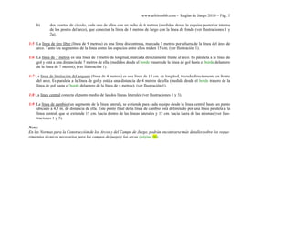 www.arbitroshb.com - Reglas de Juego 2010 – Pág. 5
b) dos cuartos de círculo, cada uno de ellos con un radio de 6 metros (medidos desde la esquina posterior interna
de los postes del arco), que conectan la línea de 3 metros de largo con la línea de fondo (ver Ilustraciones 1 y
2a).
1:5 La línea de tiro libre (línea de 9 metros) es una línea discontinua, marcada 3 metros por afuera de la línea del área de
arco. Tanto los segmentos de la línea como los espacios entre ellos miden 15 cm. (ver Ilustración 1).
1:6 La línea de 7 metros es una línea de 1 metro de longitud, marcada directamente frente al arco. Es paralela a la línea de
gol y está a una distancia de 7 metros de ella (medidos desde el borde trasero de la línea de gol hasta el borde delantero
de la línea de 7 metros); (ver Ilustración 1).
1:7 La línea de limitación del arquero (línea de 4 metros) es una línea de 15 cm. de longitud, trazada directamente en frente
del arco. Es paralela a la línea de gol y está a una distancia de 4 metros de ella (medida desde el borde trasero de la
línea de gol hasta el borde delantero de la línea de 4 metros); (ver Ilustración 1).
1:8 La línea central conecta el punto medio de las dos líneas laterales (ver Ilustraciones 1 y 3).
1:9 La línea de cambio (un segmento de la línea lateral), se extiende para cada equipo desde la línea central hasta un punto
ubicado a 4,5 m. de distancia de ella. Este punto final de la línea de cambio está delimitado por una línea paralela a la
línea central, que se extiende 15 cm. hacia dentro de las líneas laterales y 15 cm. hacia fuera de las mismas (ver Ilus-
traciones 1 y 3).
Nota:
En las Normas para la Construcción de los Arcos y del Campo de Juego, podrán encontrarse más detalles sobre los reque-
rimientos técnicos necesarios para los campos de juego y los arcos (página 00).
 