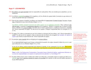 www.arbitroshb.com - Reglas de Juego – Pág. 52
Regla 17 - LOS ÁRBITROS
17:1 Dos árbitros con igual autoridad serán los responsables de cada partido. Ellos son asistidos por un planillero y un cro-
nometrista.
17:2 Los árbitros controlan la conducta de los jugadores y de los oficiales de equipo desde el momento en que entran en el
recinto del partido hasta que lo abandonan.
17:3 Antes de que comience el partido, los árbitros son responsables de inspeccionar el campo de juego, los arcos y las pe-
lotas, designando las que serán utilizadas (Reglas 1 y 3:1).
Los árbitros, también constatan la presencia de ambos equipos con sus uniformes apropiados. Ellos verifican la pla-
nilla de juego y examinan el equipamiento deportivo de los jugadores. Además, se aseguran que el número de juga-
dores y oficiales en la zona de cambio esté dentro de los límites reglamentarios y establecen la presencia e identidad
del “oficial responsable de equipo” de cada uno de los equipos. Cualquier irregularidad debe ser corregida (4:1-2 y
4:7-9).
17:4 El sorteo (10:1) debe ser efectuado por uno de los árbitros en presencia del otro árbitro y del “oficial responsable de
equipo” de cada uno de los equipos; o bien, en presencia de un oficial o de un jugador (por ejemplo, un capitán de
equipo) que actuará en representación del “oficial responsable de equipo”.
17:5 En principio, todo el partido debe ser dirigido por los mismos árbitros.
Es su responsabilidad asegurar que el juego se desarrolle de acuerdo a las reglas, teniendo el deber de penalizar cual-
quier infracción (ver, no obstante, Reglas 13:2, y 14:2).
Si uno de los árbitros queda incapacitado para finalizar el partido, el otro continuará el partido solo. (Para eventos
organizados por la IHF y Federaciones Continentales, está situación se resolverá de acuerdo con las reglamentacio-
nes vigentes).
Nota: La IHF y las Federaciones Continentales y Nacionales tienen el derecho de aplicar regulaciones diferentes en
sus áreas de responsabilidad, con respecto a la aplicación de los párrafos 1 y 3 en la Regla 17:5
17:6 Si ambos árbitros hacen sonar el silbato para señalar una infracción y concuerdan respecto al equipo que debe ser pe-
nalizado, pero tienen opiniones distintas en cuanto a la severidad de la sanción, la más severa de ambas sanciones es
la que deberá aplicarse.
17:4 Aunque nunca estu-
vieron prohibidos, se inclu-
ye una referencia a los ca-
pitanes de equipo.
17:5 Evidentemente, las
Federaciones Nacionales
también pueden tener re-
glamentaciones internas
que contemplen, por
ejemplo, la existencia de
una pareja de árbitros
“reserva”, que ingrese a
arbitrar el partido en caso
de lesión de uno de los
árbitros que lo había co-
menzado.
 