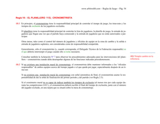 www.arbitroshb.com - Reglas de Juego – Pág. 54
…
Regla 18 - EL PLANILLERO Y EL CRONOMETRISTA
18:1 En principio, el cronometrista tiene la responsabilidad principal de controlar el tiempo de juego, los time-outs y los
tiempos de exclusión de los jugadores excluidos.
El planillero tiene la responsabilidad principal de controlar la lista de jugadores, la planilla de juego, la entrada de ju-
gadores que llegan una vez que el partido haya comenzado y la entrada de jugadores que no están autorizados a par-
ticipar.
Otras tareas, tales como el control del número de jugadores y oficiales de equipo en la zona de cambio y la salida o
entrada de jugadores suplentes, son consideradas como de responsabilidad compartida.
Generalmente, sólo el cronometrista (y, cuando corresponda, el Delegado Técnico de la Federación responsable) es
el que debería interrumpir el juego cuando ello se torne necesario.
Consultar también la Aclaración Nº 7 para observar los procedimientos adecuados para las intervenciones del plani-
llero – cronometrista cuando deba desempeñar algunas de las funciones indicadas precedentemente.
18:2 Si no existiera una instalación mural de cronometraje, el cronometrista debe mantener informados a los “oficiales
responsables” de ambos equipos acerca del tiempo jugado o el que queda por jugar, especialmente después de un ti-
me-out.
Si no existiera una instalación mural de cronometraje con señal automática de final, el cronometrista asume la res-
ponsabilidad de dar la señal de finalización del primer período y del partido (ver Regla 2:3).
Si el cronómetro mural no es capaz de indicar también los tiempos de exclusión (al menos tres por cada equipo du-
rante las competiciones I.H.F.), el cronometrista deberá escribir el final del tiempo de exclusión, junto con el número
del jugador excluido, en una tarjeta que se situará sobre la mesa de cronometraje.
18:1 Simple cambio en la
referencia.
 