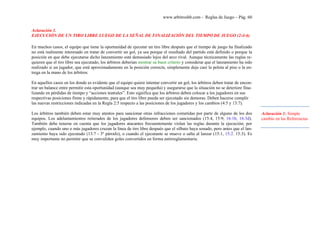 www.arbitroshb.com - Reglas de Juego – Pág. 60
Aclaración 1.
EJECUCIÓN DE UN TIRO LIBRE LUEGO DE LA SEÑAL DE FINALIZACIÓN DEL TIEMPO DE JUEGO (2:4-6)
En muchos casos, el equipo que tiene la oportunidad de ejecutar un tiro libre después que el tiempo de juego ha finalizado
no está realmente interesado en tratar de convertir un gol, ya sea porque el resultado del partido está definido o porque la
posición en que debe ejecutarse dicho lanzamiento está demasiado lejos del arco rival. Aunque técnicamente las reglas re-
quieren que el tiro libre sea ejecutado, los árbitros deberían mostrar su buen criterio y considerar que el lanzamiento ha sido
realizado si un jugador, que está aproximadamente en la posición correcta, simplemente deja caer la pelota al piso o la en-
trega en la mano de los árbitros.
En aquellos casos en los donde es evidente que el equipo quiere intentar convertir un gol, los árbitros deben tratar de encon-
trar un balance entre permitir esta oportunidad (aunque sea muy pequeña) y asegurarse que la situación no se deteriore fina-
lizando en pérdidas de tiempo y “acciones teatrales”. Esto significa que los árbitros deben colocar a los jugadores en sus
respectivas posiciones firme y rápidamente, para que el tiro libre pueda ser ejecutado sin demoras. Deben hacerse cumplir
las nuevas restricciones indicadas en la Regla 2:5 respecto a las posiciones de los jugadores y los cambios (4:5 y 13:7).
Los árbitros también deben estar muy atentos para sancionar otras infracciones cometidas por parte de alguno de los dos
equipos. Los adelantamientos reiterados de los jugadores defensores deben ser sancionados (15:4, 15:9; 16:1b, 16:3d).
También debe tenerse en cuenta que los jugadores atacantes frecuentemente violan las reglas durante la ejecución; por
ejemplo, cuando uno o más jugadores cruzan la línea de tiro libre después que el silbato haya sonado, pero antes que el lan-
zamiento haya sido ejecutado (13:7 - 3º párrafo), o cuando el ejecutante se mueve o salta al lanzar (15:1, 15:2, 15:3). Es
muy importante no permitir que se convaliden goles convertidos en forma antirreglamentaria.
Aclaración 1: Simple
cambio en las Referencias
 