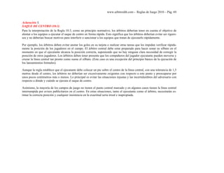 www.arbitroshb.com - Reglas de Juego 2010 – Pág. 69
Aclaración 5.
SAQUE DE CENTRO (10:3)
Para la interpretación de la Regla 10.3, como un principio normativo, los árbitros deberían tener en cuenta el objetivo de
alentar a los equipos a ejecutar el saque de centro en forma rápida. Esto significa que los árbitros deberían evitar ser riguro-
sos y no deberían buscar motivos para interferir o sancionar a los equipos que tratan de ejecutarlo rápidamente.
Por ejemplo, los árbitros deben evitar anotar los goles en su tarjeta o realizar otras tareas que les impidan verificar rápida-
mente la posición de los jugadores en el campo. El árbitro central debe estar preparado para hacer sonar su silbato en el
momento en que el ejecutante alcanza la posición correcta, suponiendo que no hay ninguna clara necesidad de corregir la
posición de otros jugadores. Los árbitros deben tener presente que los compañeros del jugador ejecutante pueden moverse y
cruzar la línea central tan pronto como suene el silbato. (Este caso es una excepción del principio básico de la ejecución de
los lanzamientos formales).
Aunque la regla establece que el ejecutante debe colocar un pie sobre el centro de la línea central, con una tolerancia de 1,5
metros desde el centro, los árbitros no deberían ser excesivamente exigentes con respecto a este punto y preocuparse por
unos pocos centímetros más o menos. Lo principal es evitar las situaciones injustas y las incertidumbres del adversario con
respecto a dónde y cuándo se ejecuta el saque de centro.
Asimismo, la mayoría de los campos de juego no tienen el punto central marcado y en algunos casos tienen la línea central
interrumpida por avisos publicitarios en el centro. En estas situaciones, tanto el ejecutante como el árbitro, necesitarán es-
timar la correcta posición y cualquier insistencia en la exactitud sería irreal e inapropiada.
 