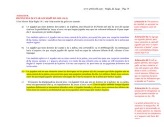 www.arbitroshb.com - Reglas de Juego – Pág. 70
Aclaración 6.
DEFINICIÓN DE CLARA OCASIÓN DE GOL (14:1)
A los efectos de la Regla 14:1, una clara ocasión de gol existe cuando:
a) Un jugador que tiene dominio del cuerpo y de la pelota, está ubicado en los bordes del área de arco del equipo
rival con la posibilidad de lanzar al arco, sin que ningún jugador sea capaz de colocarse delante de él para impe-
dir el lanzamiento por medios legales.
Esto también aplica si el jugador aún no tiene control de la pelota, pero está listo para una recepción inmediata
de la misma, siempre y cuando no haya un jugador adversario en posición de evitar la recepción de la pelota por
medios legales.
b) Un jugador que tiene dominio del cuerpo y de la pelota, está corriendo (o va en dribbling) sólo en contraataque
hacia el arquero, sin que ningún jugador del equipo rival sea capaz de colocarse delante de él y detener el con-
traataque.
Esto también aplica si el jugador aún no tiene control de la pelota, pero está listo para una recepción inmediata
de la misma, siempre y el arquero adversario por medio de una colisión como se indica en el Comentario de la
Regla 8:5 impide la recepción de la pelota. En este caso especial, las posiciones de los jugadores defensores son
irrelevantes.
c) Un jugador está en una situación como las descriptas en los puntos a) o b), excepto que dicho jugador aún no
tiene control de la pelota, pero está listo para una recepción inmediata de ella. Los árbitros deben estar conven-
cidos de que ningún jugador adversario será capaz de evitar la recepción de la pelota por medios legales.
c) Un arquero ha abandonado su área de arco y un jugador rival, que está en dominio de la pelota y de su cuerpo,
tiene una oportunidad clara y sin impedimentos de lanzar al arco vacío. (Esto se aplica también aunque algunos
jugadores defensores se encuentren ubicados entre el jugador lanzador y el arco, pero entonces los árbitros de-
berán tener en cuenta la posibilidad de que esos jugadores intervengan por medios legales).
Aclaración 6: Por motivos
de claridad, se agrupan los
cuatro antiguos casos en
sólo tres.
Aclaración 6a:.Se agrega
un segundo párrafo para
hacer mención al caso del
jugador que está “a punto
de recibir el balón”, situa-
ción contemplada antigua-
mente bajo 6.c)
Aclaración 6b:.En el se-
gundo párrafo, ahora agre-
gado, se hace mención al
caso del arquero que aban-
dona su área y colisiona
con el atacante. Obsérvese
que no importan las posi-
ciones de los defensores pa-
ra decidir un 7 metros.
Aclaración 6c:.La antigua
aclaración 6c desaparece ya
que los puntos tratados se
incorporan en 6a y 6b.
La actual aclaración 6.c es,
entonces, la antigua 6d. Al
igual que lo mencionado en
el punto anterior, no importa
la posición de los defensores
si el arquero está fuera del
área!!
 