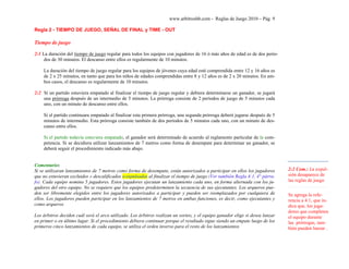 www.arbitroshb.com - Reglas de Juego 2010 – Pág. 9
Regla 2 - TIEMPO DE JUEGO, SEÑAL DE FINAL y TIME - OUT
Tiempo de juego
2:1 La duración del tiempo de juego regular para todos los equipos con jugadores de 16 ó más años de edad es de dos perío-
dos de 30 minutos. El descanso entre ellos es regularmente de 10 minutos.
La duración del tiempo de juego regular para los equipos de jóvenes cuya edad esté comprendida entre 12 y 16 años es
de 2 x 25 minutos, en tanto que para los niños de edades comprendidas entre 8 y 12 años es de 2 x 20 minutos. En am-
bos casos, el descanso es regularmente de 10 minutos.
2:2 Si un partido estuviera empatado al finalizar el tiempo de juego regular y debiera determinarse un ganador, se jugará
una prórroga después de un intermedio de 5 minutos. La prórroga consiste de 2 períodos de juego de 5 minutos cada
uno, con un minuto de descanso entre ellos.
Si el partido continuara empatado al finalizar esta primera prórroga, una segunda prórroga deberá jugarse después de 5
minutos de intermedio. Esta prórroga consiste también de dos períodos de 5 minutos cada uno, con un minuto de des-
canso entre ellos.
Si el partido todavía estuviera empatado, el ganador será determinado de acuerdo al reglamento particular de la com-
petencia. Si se decidiera utilizar lanzamientos de 7 metros como forma de desempate para determinar un ganador, se
deberá seguir el procedimiento indicado más abajo.
Comentario:
Si se utilizaran lanzamientos de 7 metros como forma de desempate, están autorizados a participar en ellos los jugadores
que no estuvieran excluidos o descalificados o expulsados al finalizar el tiempo de juego (Ver también Regla 4:1, 4° párra-
fo). Cada equipo nomina 5 jugadores. Estos jugadores ejecutan un lanzamiento cada uno, en forma alternada con los ju-
gadores del otro equipo. No se requiere que los equipos predeterminen la secuencia de sus ejecutantes. Los arqueros pue-
den ser libremente elegidos entre los jugadores autorizados a participar y pueden ser reemplazados por cualquiera de
ellos. Los jugadores pueden participar en los lanzamientos de 7 metros en ambas funciones, es decir, como ejecutantes y
como arqueros
Los árbitros deciden cuál será el arco utilizado. Los árbitros realizan un sorteo, y el equipo ganador elige si desea lanzar
en primer o en último lugar. Si el procedimiento debiera continuar porque el resultado sigue siendo un empate luego de los
primeros cinco lanzamientos de cada equipo, se utiliza el orden inverso para el resto de los lanzamientos
2:2 Com.: La expul-
sión desaparece de
las reglas de juego
Se agrega la refe-
rencia a 4:1, que in-
dica que, los juga-
dores que completen
el equipo durante
las prórrogas, tam-
bién pueden lanzar .
 