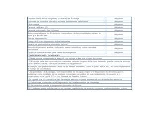 Limpieza diaria de los bungalows o cabañas del Ecolodge obligatorio
Extintores de incendios ubicados en áreas debidamente señalizadas obligatorio
Oficio central obligatorio
Personal calificado (1) obligatorio
Personal uniformado (las 24 horas) obligatorio
Guías especializados en Ecoturismo, conocedores de las comunidades nativas, la
fauna y la flora locales
obligatorio
Sala de interpretación obligatorio
Código de Etica a disposición de los huéspedes obligatorio
Servicio de gastronómica priorizando la local obligatorio
Botiquín de primeros auxilios, incluyendo sueros antiofídicos y otros animales
ponzoñosos
obligatorio
Equipo de comunicaciones para casos de emergencia obligatorio
CONSIDERACIONES GENERALES
- El área mínima corresponde al área útil y no incluye el área que ocupan los muros.
- El Ecolodge debe ser construido con materiales naturales propios de la zona, debiendo guardar estrecha armonía
con su entorno natural, con especial énfasis en la generación
de energía, que preferentemente debe ser de fuentes renovables, como la solar, eólica, etc., así como implementar
el manejo de sus residuos.
- Los operadores de Ecolodges, son responsables de las aguas negras y la disposición de desechos que se
produzcan como resultado de los residuos comerciales generados en sus instalaciones, de acuerdo a lo
contemplado en la Ley Nº 27314 Ley General de Residuos Sólidos.
- En lugares que no cuenten con red de energía eléctrica se podrá exonerar el uso de artefactos eléctricos.
(1) Definiciones contenidas en el Reglamento de Establecimientos de Hospedaje.
(2) Se tomará en cuenta la temperatura promedio de la zona.
(3) El huésped podrá solicitar que no se cambien regularmente de acuerdo a criterios medioambientales y otros.
 