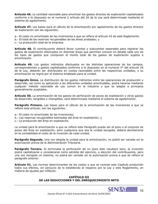 10
Gaceta Oficial N° 5.662 Extraordinario de fecha 24/09/2003
Artículo 46. La cantidad razonable para amortizar los gastos directos de exploración capitalizados
conforme a lo dispuesto en el numeral 2 artículo del 26 de la Ley será determinada mediante el
sistema de agotamiento.
Artículo 47. Las bases para el cálculo de la amortización por agotamiento de los gastos directos
de exploración son las siguientes:
a.- El costo no amortizado de las inversiones a que se refiere el artículo 45 de este Reglamento.
b.- El total de las reservas recuperables de las áreas probadas; y
c.- La producción total de la empresa.
Artículo 48. El contribuyente deberá llevar cuentas y subcuentas separadas para registrar los
gastos de exploración efectuados en distintas áreas que permitan conocer en detalle cada uno de
los tipos de gastos que componen el monto total de los gastos de exploración sujetos a
amortización.
Artículo 49. Los gastos indirectos efectuados en las distintas operaciones de los campos,
correspondientes a gastos capitalizados conforme a lo dispuesto en el numeral 3° del artículo 26
de la Ley, deberán ser distribuidos en cuotas razonables entre las respectivas unidades, y su
amortización se regirá por el sistema empleado para la unidad.
Parágrafo Único. La distribución de los gastos indirectos entre las operaciones de producción y
desarrollo, así como su aplicación a las diferentes unidades amortizables, podrá hacerse mediante
cualquier método razonable de uso común en la industria y que se adapte a principios
generalmente aceptados.
Artículo 50. La amortización de los gastos de perforación de pozos de explotación y otros gastos
de desarrollo, tangibles o intangibles, será determinada mediante el sistema de agotamiento.
Parágrafo Primero. Las bases para el cálculo de la amortización de las inversiones a que se
refiere este artículo, son las siguientes:
a.- El costo no amortizado de las inversiones;
b.- Las reservas recuperables estimadas del área en explotación; y
c.- La producción del Área en explotación.
La unidad para la amortización a que se refiere este Parágrafo puede ser el pozo o el conjunto de
pozos del Área en explotación, pero cualquiera que sea la unidad escogida, deberá demostrarse
en la contabilidad el costo de la inversión de cada unidad.
Parágrafo Segundo. Una vez elegida la unidad para la amortización, no podrá ser variada sin la
autorización previa de la Administración Tributaria.
Parágrafo Tercero. Si terminada la perforación de un pozo éste resultare seco, la inversión
podrá capitalizarse o considerarse como pérdida del ejercicio, a elección del contribuyente, pero
una vez escogido un sistema, no podrá ser variado sin la autorización previa a que se refiere el
parágrafo anterior.
Artículo 51. Las normas determinantes de los costos a que se contrae este Capítulo producirán
todos sus efectos, sin perjuicio de lo establecido al respecto por la Ley y este Reglamento, en
materia de ajustes por inflación.
CAPÍTULO III
DE LAS DEDUCCIONES Y DEL ENRIQUECIMIENTO NETO
 