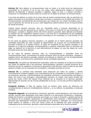 11
Gaceta Oficial N° 5.662 Extraordinario de fecha 24/09/2003
Artículo 52. Para obtener el enriquecimiento neto se harán a la renta bruta las deducciones
autorizadas en el artículo 27 de la Ley, las cuales, salvo disposiciones legales en contrario,
deberán corresponder a egresos causados o pagados, según el caso, y a gastos normales y
necesarios no imputables al costo hechos en el país con el objeto de producir el enriquecimiento.
A los fines de obtener el monto de la renta neta de fuente extraterritorial, sólo se admitirán los
gastos incurridos en el extranjero cuando sean normales y necesarios con el objeto de producir el
enriquecimientos extraterritorial del contribuyente que tribute por sus rentas mundiales, para lo
cual se aplicarán las normas de la Ley y este Reglamento determinantes de los enriquecimientos
de fuente territorial.
Cuando hayan egresos comunes, esto es, imputables tanto a ingresos disponibles en la
oportunidad en que las operaciones se realicen, como para el momento en que se perciban o se
devenguen, causados y pagados dentro del mismo ejercicio gravable, éstos deberán prorratearse
en relación con los respectivos ingresos brutos, a los fines de la cuantificación de las cantidades
deducibles. Quedan a salvo las disposiciones contenidas en los numerales 5 y 6 del artículo 27 de
la Ley.
En los casos de egresos comunes causados y no pagados en el mismo ejercicio gravable, las
cantidades deducibles por éste concepto se determinarán de acuerdo con el procedimiento de
prorrateo indicado en el aparte anterior. El saldo así resultante de los egresos causados y no
pagados en el ejercicio gravable, correspondientes a ingresos disponibles para el momento del
pago, se deducirá en el ejercicio en que efectivamente se pague, sin que sea objeto de nuevo
prorrateo junto con otros egresos.
En los casos de egresos comunes, esto es, correspondientes y aplicables tanto los
enriquecimientos netos provenientes de fuente territorial como de fuente extranjera, causados y
pagados dentro del ejercicio gravable, deberán prorratearse en relación con los correspondientes
ingresos brutos, a los fines de la cuantificación de las cantidades deducibles.
Artículo 53. Los gastos de representación deducibles, serán los causados en el ejercicio tributario
que hayan de pagarse sólo a los directores, administradores, gerentes y demás directivos de la
empresa que por su categoría o funciones la representen ante terceros, sobre la base de que tales
egresos cumplan con los requisitos de normalidad y necesidad previstos en la Ley.
Artículo 54. La cantidad total admisible como deducción por todos los sueldos y demás
remuneraciones similares pagados a los comanditarios de las sociedades en comandita simple y a
los directores, gerentes y administradores de compañías anónimas y contribuyentes asimilados a
éstas, así como a sus cónyuges y descendientes menores, en ningún caso podrá exceder del
quince por ciento (15%) del ingreso bruto obtenido por la empresa en el ejercicio gravable,
determinado de acuerdo con las normas establecidas en la Ley, y en los dos primeros Capítulos de
este Título.
Parágrafo Primero. A falta de ingreso bruto se tomará como punto de referencia los
correspondientes al ejercicio inmediatamente anterior y, en su defecto, los aplicables a empresas
similares.
Parágrafo Segundo. Se entenderá por directores, gerentes y administradores a los fines de este
artículo, quienes sean designados como tales conforme a su documento Constitutivo y Estatutos,
Código de Comercio y las demás personas que tengan a su cargo la dirección o gestión general de
los negocios de la sociedad. Igualmente se considerarán como gerentes o administradores las
personas que desempeñen funciones gerenciales en la empresa y obtengan una remuneración
anual superior al setenta y cinco por ciento (75%) de la obtenida por igual concepto por
cualesquiera de los directores, gerentes o administradores generales de la misma sociedad.
 