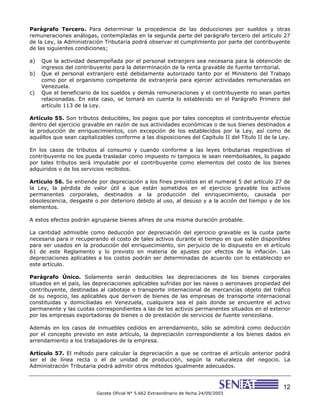 12
Gaceta Oficial N° 5.662 Extraordinario de fecha 24/09/2003
Parágrafo Tercero. Para determinar la procedencia de las deducciones por sueldos y otras
remuneraciones análogas, contempladas en la segunda parte del parágrafo tercero del artículo 27
de la Ley, la Administración Tributaria podrá observar el cumplimiento por parte del contribuyente
de las siguientes condiciones;
a) Que la actividad desempeñada por el personal extranjero sea necesaria para la obtención de
ingresos del contribuyente para la determinación de la renta gravable de fuente territorial.
b) Que el personal extranjero esté debidamente autorizado tanto por el Ministerio del Trabajo
como por el organismo competente de extranjería para ejercer actividades remuneradas en
Venezuela.
c) Que el beneficiario de los sueldos y demás remuneraciones y el contribuyente no sean partes
relacionadas. En este caso, se tomará en cuenta lo establecido en el Parágrafo Primero del
artículo 113 de la Ley.
Artículo 55. Son tributos deducibles, los pagos que por tales conceptos el contribuyente efectúe
dentro del ejercicio gravable en razón de sus actividades económicas o de sus bienes destinados a
la producción de enriquecimientos, con excepción de los establecidos por la Ley, así como de
aquéllos que sean capitalizables conforme a las disposiciones del Capítulo II del Título II de la Ley.
En los casos de tributos al consumo y cuando conforme a las leyes tributarias respectivas el
contribuyente no los pueda trasladar como impuesto ni tampoco le sean reembolsables, lo pagado
por tales tributos será imputable por el contribuyente como elementos del costo de los bienes
adquiridos o de los servicios recibidos.
Artículo 56. Se entiende por depreciación a los fines previstos en el numeral 5 del artículo 27 de
la Ley, la pérdida de valor útil a que están sometidos en el ejercicio gravable los activos
permanentes corporales, destinados a la producción del enriquecimiento, causada por
obsolescencia, desgaste o por deterioro debido al uso, al desuso y a la acción del tiempo y de los
elementos.
A estos efectos podrán agruparse bienes afines de una misma duración probable.
La cantidad admisible como deducción por depreciación del ejercicio gravable es la cuota parte
necesaria para ir recuperando el costo de tales activos durante el tiempo en que estén disponibles
para ser usados en la producción del enriquecimiento, sin perjuicio de lo dispuesto en el artículo
61 de este Reglamento y lo previsto en materia de ajustes por efectos de la inflación. Las
depreciaciones aplicables a los costos podrán ser determinadas de acuerdo con lo establecido en
este artículo.
Parágrafo Único. Solamente serán deducibles las depreciaciones de los bienes corporales
situados en el país, las depreciaciones aplicables sufridas por las naves o aeronaves propiedad del
contribuyente, destinadas al cabotaje o transporte internacional de mercancías objeto del tráfico
de su negocio, las aplicables que deriven de bienes de las empresas de transporte internacional
constituidas y domiciliadas en Venezuela, cualquiera sea el país donde se encuentre el activo
permanente y las cuotas correspondientes a las de los activos permanentes situados en el exterior
por las empresas exportadoras de bienes o de prestación de servicios de fuente venezolana.
Además en los casos de inmuebles cedidos en arrendamiento, sólo se admitirá como deducción
por el concepto previsto en este artículo, la depreciación correspondiente a los bienes dados en
arrendamiento a los trabajadores de la empresa.
Artículo 57. El método para calcular la depreciación a que se contrae el artículo anterior podrá
ser el de línea recta o el de unidad de producción, según la naturaleza del negocio. La
Administración Tributaria podrá admitir otros métodos igualmente adecuados.
 