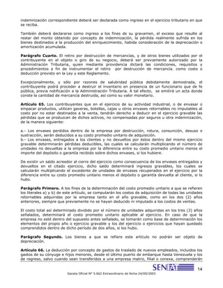 14
Gaceta Oficial N° 5.662 Extraordinario de fecha 24/09/2003
indemnización correspondiente deberá ser declarada como ingreso en el ejercicio tributario en que
se reciba.
También deberá declararse como ingreso a los fines de su gravamen, el exceso que resulte al
restar del monto obtenido por concepto de indemnización, la pérdida realmente sufrida en los
bienes destinados a la producción del enriquecimiento, habida consideración de la depreciación o
amortización acumulada.
Parágrafo Cuarto. El retiro por destrucción de mercancías, y de otros bienes utilizados por el
contribuyente en el objeto o giro de su negocio, deberá ser previamente autorizado por la
Administración Tributaria, quien mediante providencia dictará las condiciones, requisitos y
procedimientos a fin de instrumentar el retiro por destrucción de mercancía, como costo o
deducción previsto en la Ley y este Reglamento.
Excepcionalmente, y sólo por razones de salubridad pública debidamente demostrada, el
contribuyente podrá proceder a destruir el inventario en presencia de un funcionario que de fe
pública, previa notificación a la Administración Tributaria. A tal efecto, se emitirá un acta donde
conste la cantidad de mercancía destruida, así como su valor monetario.
Artículo 65. Los contribuyentes que en el ejercicio de su actividad industrial, o de envasar o
empacar productos, utilicen gaveras, botellas, cajas u otros envases retornables no imputables al
costo por no estar destinados a la venta, tendrán derecho a deducir en el ejercicio gravable las
pérdidas que se produzcan de dichos activos, no compensadas por seguros u otra indemnización,
de la manera siguiente:
a.- Los envases perdidos dentro de la empresa por destrucción, rotura, consunción, desuso o
sustracción, serán deducidos a su costo promedio unitario de adquisición.
b.- Los envases, entregados a los clientes y no devueltos por éstos dentro del mismo ejercicio
gravable determinarán pérdidas deducibles, las cuales se calcularán multiplicando el número de
unidades no devueltas a la empresa por la diferencia entre su costo promedio unitario menos el
importe del depósito o garantía recibido sobre dichos envases, si los hubiere.
De existir un saldo acreedor al cierre del ejercicio como consecuencia de los envases entregados y
devueltos en el citado ejercicio, dicho saldo determinará ingresos gravables, los cuales se
calcularán multiplicando el excedente de unidades de envases recuperados en el ejercicio por la
diferencia entre su costo promedio unitario menos el depósito o garantía devuelta al cliente, si lo
hubo.
Parágrafo Primero. A los fines de la determinación del costo promedio unitario a que se refieren
los literales a) y b) de este artículo, se computarán los costos de adquisición de todas las unidades
retornables adquiridas por la empresa tanto en el año gravable, como en los dos (2) años
anteriores, siempre que previamente no se hayan deducido ni imputado a los costos de ventas.
El costo total así determinado dividido por el número de unidades adquiridas en los tres (3) años
señalados, determinará el costo promedio unitario aplicable al ejercicio. En caso de que la
empresa no esté dentro del supuesto antes señalado, se tomarán como base de determinación los
elementos del propio año o ejercicio gravable y los del ejercicio o ejercicios que hayan quedado
comprendidos dentro de dicho período de dos años, si los hubo.
Parágrafo Segundo. Los bienes a que se refiere este artículo no podrán ser objeto de
depreciación.
Artículo 66. La deducción por concepto de gastos de traslado de nuevos empleados, incluidos los
gastos de su cónyuge e hijos menores, desde el último puerto de embarque hasta Venezuela y los
de regreso, salvo cuando sean transferidos a una empresa matriz, filial o conexa, comprenderán
 