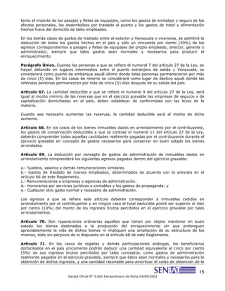 15
Gaceta Oficial N° 5.662 Extraordinario de fecha 24/09/2003
tanto el importe de los pasajes y fletes de equipajes, como los gastos de embalaje y seguro de los
efectos personales, los desembolsos por traslado al puerto y los gastos de hotel y alimentación
hechos fuera del domicilio de tales empleados.
En los demás casos de gastos de traslado entre el exterior y Venezuela o viceversa, se admitirá la
deducción de todos los gastos hechos en el país y sólo un cincuenta por ciento (50%) de los
egresos correspondientes a pasajes y fletes de equipajes del propio empleado, director, gerente o
administrador, siempre que tales gastos sean normales y necesarios para producir el
enriquecimiento.
Parágrafo Único. Cuando las personas a que se refiere el numeral 7 del artículo 27 de la Ley, se
hayan detenido en lugares intermedios entre el puerto extranjero de salida y Venezuela, se
considerará como puerto de embarque aquél último donde tales personas permanecieron por más
de cinco (5) días. En los casos de retorno se considerará como lugar de destino aquél donde las
referidas personas permanezcan por más de cinco (5) días después de su salida del país.
Artículo 67. La cantidad deducible a que se refiere el numeral 9 del artículo 27 de la Ley, será
igual al monto mínimo de las reservas que en el ejercicio gravable las empresas de seguros y de
capitalización domiciliadas en el país, deben establecer de conformidad con las leyes de la
materia.
Cuando sea necesario aumentar las reservas, la cantidad deducible será el monto de dicho
aumento.
Artículo 68. En los casos de los bienes inmuebles dados en arrendamiento por el contribuyente,
los gastos de conservación deducibles a que se contrae el numeral 11 del artículo 27 de la Ley,
deberán comprender todas aquellas cantidades realmente pagadas por el contribuyente durante el
ejercicio gravable en concepto de gastos necesarios para conservar en buen estado los bienes
arrendados.
Artículo 69. La deducción por concepto de gastos de administración de inmuebles dados en
arrendamiento comprenderá los siguientes egresos pagados dentro del ejercicio gravable:
a.- Sueldos, salarios y demás remuneraciones similares.
b.- Gastos de traslado de nuevos empleados, determinados de acuerdo con lo previsto en el
artículo 66 de este Reglamento.
c.- Remuneraciones a empresas o agencias de administración.
d.- Honorarios por servicios jurídicos o contables y los gastos de propaganda; y
e.- Cualquier otro gasto normal y necesario de administración.
Los egresos a que se refiere este artículo deberán corresponder a inmuebles cedidos en
arrendamiento por el contribuyente y en ningún caso el total deducible podrá ser superior al diez
por ciento (10%) del monto de los ingresos brutos percibidos en el ejercicio gravable por tales
arrendamientos.
Artículo 70. Son reparaciones ordinarias aquellas que tienen por objeto mantener en buen
estado los bienes destinados a la producción del enriquecimiento sin que prolonguen
apreciablemente la vida de dichos bienes ni impliquen una ampliación de su estructura de los
mismos, todo sin perjuicio de lo dispuesto en el artículo 68 de este Reglamento.
Artículo 71. En los casos de regalías y demás participaciones análogas, los beneficiarios
domiciliados en el país únicamente podrán deducir una cantidad equivalente al cinco por ciento
(5%) de sus ingresos brutos percibidos por tales conceptos, como gastos de administración
realmente pagados en el ejercicio gravable, siempre que éstos sean normales y necesarios para la
obtención de dichos ingresos, y una cantidad razonable para amortizar el costo de obtención de la
 