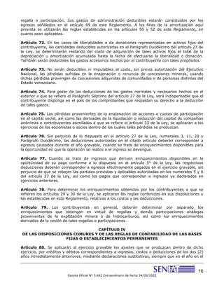 16
Gaceta Oficial N° 5.662 Extraordinario de fecha 24/09/2003
regalía o participación. Los gastos de administración deducibles estarán constituidos por los
egresos señalados en el artículo 69 de este Reglamento. A los fines de la amortización aquí
prevista se utilizarán las reglas establecidas en los artículos 50 y 52 de este Reglamento, en
cuanto sean aplicables.
Artículo 72. En los casos de liberalidades o de donaciones representadas en activos fijos del
contribuyente, las cantidades deducibles autorizadas en el Parágrafo Duodécimo del artículo 27 de
la Ley, se determinarán restando del costo de adquisición de tales activos fijos el total de la
depreciación u amortización acumulada hasta la fecha de efectuarse la liberalidad o donación.
También serán deducibles los gastos accesorios hechos por el contribuyente con tales propósitos.
Artículo 73. No serán deducibles ni imputables al costo, sin previa autorización del Ejecutivo
Nacional, las pérdidas sufridas en la enajenación o renuncia de concesiones mineras, cuando
dichas pérdidas provengan de concesiones adquiridas de comunidades o de personas distintas del
Estado venezolano.
Artículo 74. Para gozar de las deducciones de los gastos normales y necesarios hechos en el
exterior a que se refiere el Parágrafo Séptimo del artículo 27 de la Ley, será indispensable que el
contribuyente disponga en el país de los comprobantes que respaldan su derecho a la deducción
de tales gastos.
Artículo 75. Las pérdidas provenientes de la enajenación de acciones o cuotas de participación
en el capital social, así como las derivadas de la liquidación o reducción del capital de compañías
anónimas o contribuyentes asimilados a que se refiere el artículo 33 de la Ley, se aplicarán a los
ejercicios de los accionistas o socios dentro de los cuales tales pérdidas se produzcan.
Artículo 76. Sin perjuicio de lo dispuesto en el artículo 27 de la Ley, numerales 3, 11, 20 y
Parágrafo Duodécimo, las deducciones autorizadas en el citado artículo deberán corresponder a
egresos causados durante el año gravable, cuando se trate de enriquecimientos disponibles para
la oportunidad en que la operación se realice o el ingreso se devengue.
Artículo 77. Cuando se trate de ingresos que deriven enriquecimientos disponibles en la
oportunidad de su pago conforme a lo dispuesto en el artículo 5° de la Ley, las respectivas
deducciones deberán corresponder a egresos efectivamente pagados en el ejercicio gravable, sin
perjuicio de que se rebajen las partidas previstas y aplicables autorizadas en los numerales 5 y 6
del artículo 27 de la Ley, así como los pagos que correspondan a ingresos ya declarados en
ejercicios anteriores.
Artículo 78. Para determinar los enriquecimientos obtenidos por los contribuyentes a que se
refieren los artículos 29 y 30 de la Ley, se aplicaran las reglas contenidas en sus disposiciones y
las establecidas en este Reglamento, relativas a los costos y las deducciones.
Artículo 79. Los contribuyentes en general, deberán determinar por separado los
enriquecimientos que obtengan en virtud de regalías y demás participaciones análogas
provenientes de la explotación minera o de hidrocarburos, así como los enriquecimientos
derivados de la cesión de tales regalías o participaciones.
CAPÍTULO IV
DE LAS DISPOSICIONES COMUNES Y DE LAS REGLAS DE CONTABILIDAD DE LAS BASES
FIJAS O ESTABLECIMIENTOS PERMANENTES
Artículo 80. Se aplicarán al ejercicio gravable los ajustes que se produzcan dentro de dicho
ejercicio, por créditos y débitos correspondientes a ingresos, costos o deducciones de los dos (2)
años inmediatamente anteriores, mediante declaraciones sustitutivas, siempre que en el año en el
 