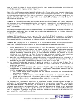 17
Gaceta Oficial N° 5.662 Extraordinario de fecha 24/09/2003
cual se causó el ingreso o egreso, el contribuyente haya estado imposibilitado de precisar el
monto del respectivo ingreso, costo o deducción.
Las reglas establecidas en esta disposición sólo deberán referirse a ingresos, costos y deducciones
derivados de las operaciones productoras de los enriquecimientos disponibles, en la oportunidad
en que se realizan las operaciones que los producen o cuando éstos se devengan. Se excluyen los
ajustes referentes a las deducciones previstas en el artículo 27 de la Ley, numerales 3, 11, 20 y
Parágrafo Decimotercero.
Artículo 81. Los enriquecimientos provenientes de los créditos concedidos por bancos, empresas
de seguros u otras instituciones de créditos, así como por cualquier otro contribuyente distinto a
una persona natural, se considerarán disponibles sobre la base de los ingresos devengados en el
ejercicio tributario.
Los enriquecimientos derivados del arrendamiento o subarrendamiento de bienes muebles, se
considerarán disponibles sobre la base de los ingresos devengados en el ejercicio tributario,
cualquiera que sea su titular.
Artículo 82. Los abonos en cuenta a que se refiere el artículo 5° de la Ley, estarán constituidos
por todas aquellas cantidades que los deudores del ingreso acrediten en sus registros contables, a
favor de sus acreedores por tratarse de créditos exigibles jurídicamente a la fecha del asiento.
Artículo 83. Sin perjuicio de lo establecido en el artículo 4° de la Ley, la base imponible de la
base fija o establecimiento permanente se determinará siguiendo las siguientes reglas:
1. Para la determinación de la base imponible, no serán deducibles los pagos que efectúe, en su
caso, el establecimiento permanente a la oficina central de la empresa o alguna de sus otras
sucursales, filiales, subsidiarias, casa matriz o empresas vinculadas en general, a título de
regalías, honorarios, asistencia técnica o pagos análogos a cambio del derecho de utilizar
patentes u otros derechos o a título de comisión, por servicios prestados o por gestiones
hechas, salvo los pagos realizados por concepto de reembolsos de gastos efectivos.
2. Sobre los intereses abonados por los establecimientos permanentes de bancos extranjeros a
su casa central o a otros establecimientos permanentes vinculados, para la realización de su
actividad, se aplicará lo dispuesto en el Capítulo III del Título VII de la Ley.
3. Los pagos efectuados por concepto de gastos y costos en el extranjero por la base fija o
establecimiento permanente deberán realizarse en forma nominativa y directamente al
beneficiario del mismo.
4. Será deducible la parte razonable de los gastos de dirección y generales de administración que
correspondan al establecimiento permanente, debidamente demostrado siempre que se
cumplan los siguientes requisitos, en forma concurrente:
a) Los gastos deben estar reflejados en los estados financieros del establecimiento
permanente o base fija.
b) La base fija o establecimiento permanente deberá anexar con la declaración definitiva de
renta, el criterio de imputación de gastos autorizada por la Administración Tributaria.
c) El criterio de imputación adoptado deberá ser racional y permanente.
Se entenderá por racionalidad del criterio de imputación, cuando éste se base en el grado de
utilización de los factores por parte del establecimiento permanente o bases fijas y en el costo
total de dichos factores. Sin embargo, en los casos en que no fuese posible utilizar el criterio
señalado anteriormente, la imputación podrá realizarse atendiendo a alguna de los siguientes
factores: Cifra de negocios, costos y gastos directos, inversión media de los activos fijos utilizados
para la actividad o explotación económica, inversión media total en todos los activos utilizados
para la actividad o explotación económica.
 