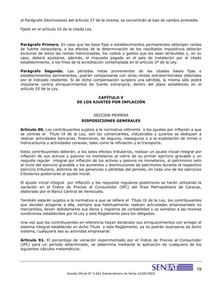 19
Gaceta Oficial N° 5.662 Extraordinario de fecha 24/09/2003
el Parágrafo Decimosexto del artículo 27 de la misma, se convertirán al tipo de cambio promedio
fijado en el artículo 16 de la citada Ley.
Parágrafo Primero. En caso que las base fijas o establecimientos permanentes obtengan rentas
de fuente venezolana, a los efectos de la determinación de los resultados impositivos deberán
excluirse de éstos las rentas mencionadas, los costos y gastos que les sean atribuibles y, en su
caso, deberá ajustarse, además, el impuesto pagado en el país de instalación por el citado
establecimiento, a los fines de la acreditación contemplada en el artículo 2º de la Ley.
Parágrafo Segundo. Las pérdidas netas provenientes de las citadas bases fijas o
establecimientos permanentes, podrán compensarse con otras rentas extraterritoriales obtenidas
por el indicado residente. Si de dicha compensación surgiera una pérdida, la misma sólo podrá
imputarse contra enriquecimientos de fuente extranjera, dentro del plazo establecido en el
artículo 55 de la Ley.
CAPÍTULO V
DE LOS AJUSTES POR INFLACIÓN
SECCION PRIMERA
DISPOSICIONES GENERALES
Artículo 90. Los contribuyentes sujetos a la normativa referente a los ajustes por inflación a que
se contrae el Título IX de la Ley, son los comerciantes, industriales y quienes se dediquen a
realizar actividades bancarias, financieras, de seguros, reaseguros o a la explotación de minas o
hidrocarburos y actividades conexas, tales como la refinación y el transporte.
Estos contribuyentes deberán, a los solos efectos tributarios, realizar un ajuste inicial integral por
inflación de sus activos y pasivos no monetarios al cierre de su primer ejercicio gravable y un
reajuste regular integral por inflación de los activos y pasivos no monetarios, el patrimonio neto
al inicio del ejercicio gravable y los aumentos y disminuciones de patrimonio durante el respectivo
ejercicio tributario, distintos de las ganancias o pérdidas del período, en cada uno de los ejercicios
tributarios posteriores al ajuste inicial.
El ajuste inicial integral por inflación y los reajustes regulares posteriores se harán utilizando la
variación en el Índice de Precios al Consumidor (IPC) del Área Metropolitana de Caracas,
elaborado por el Banco Central de Venezuela.
También estarán sujetos a la normativa a que se refiere el Título IX de la Ley, los contribuyentes
que decidan acogerse a ella, siempre que habitualmente realicen actividades empresariales no
mercantiles, lleven debidamente sus libros y registros de contabilidad y se sometan a las mismas
condiciones establecidas por la Ley y este Reglamento para los obligados.
Una vez que los contribuyentes en referencia hayan declarado sus enriquecimientos con arreglo al
sistema integral establecido en dicho Título y este Reglamento, ya no podrán sustraerse de dicho
sistema, cualquiera sea su actividad empresarial.
Artículo 91. El porcentaje de variación experimentado por el Índice de Precios al Consumidor
(IPC) para un período determinado, se determina mediante la aplicación de cualquiera de los
siguientes cálculos matemáticos:
 