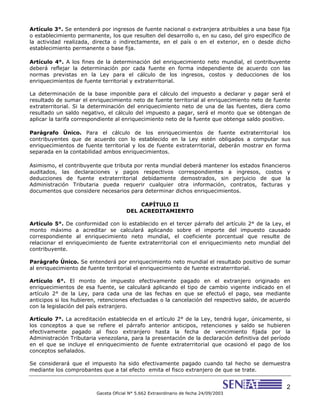 2
Gaceta Oficial N° 5.662 Extraordinario de fecha 24/09/2003
Artículo 3°. Se entenderá por ingresos de fuente nacional o extranjera atribuibles a una base fija
o establecimiento permanente, los que resulten del desarrollo o, en su caso, del giro específico de
la actividad realizada, directa o indirectamente, en el país o en el exterior, en o desde dicho
establecimiento permanente o base fija.
Artículo 4°. A los fines de la determinación del enriquecimiento neto mundial, el contribuyente
deberá reflejar la determinación por cada fuente en forma independiente de acuerdo con las
normas previstas en la Ley para el cálculo de los ingresos, costos y deducciones de los
enriquecimientos de fuente territorial y extraterritorial.
La determinación de la base imponible para el cálculo del impuesto a declarar y pagar será el
resultado de sumar el enriquecimiento neto de fuente territorial al enriquecimiento neto de fuente
extraterritorial. Si la determinación del enriquecimiento neto de una de las fuentes, diera como
resultado un saldo negativo, el cálculo del impuesto a pagar, será el monto que se obtengan de
aplicar la tarifa correspondiente al enriquecimiento neto de la fuente que obtenga saldo positivo.
Parágrafo Único. Para el cálculo de los enriquecimientos de fuente extraterritorial los
contribuyentes que de acuerdo con lo establecido en la Ley estén obligados a computar sus
enriquecimientos de fuente territorial y los de fuente extraterritorial, deberán mostrar en forma
separada en la contabilidad ambos enriquecimientos.
Asimismo, el contribuyente que tributa por renta mundial deberá mantener los estados financieros
auditados, las declaraciones y pagos respectivos correspondientes a ingresos, costos y
deducciones de fuente extraterritorial debidamente demostrados, sin perjuicio de que la
Administración Tributaria pueda requerir cualquier otra información, contratos, facturas y
documentos que considere necesarios para determinar dichos enriquecimientos.
CAPÍTULO II
DEL ACREDITAMIENTO
Artículo 5°. De conformidad con lo establecido en el tercer párrafo del artículo 2° de la Ley, el
monto máximo a acreditar se calculará aplicando sobre el importe del impuesto causado
correspondiente al enriquecimiento neto mundial, el coeficiente porcentual que resulte de
relacionar el enriquecimiento de fuente extraterritorial con el enriquecimiento neto mundial del
contribuyente.
Parágrafo Único. Se entenderá por enriquecimiento neto mundial el resultado positivo de sumar
al enriquecimiento de fuente territorial el enriquecimiento de fuente extraterritorial.
Artículo 6°. El monto de impuesto efectivamente pagado en el extranjero originado en
enriquecimientos de esa fuente, se calculará aplicando el tipo de cambio vigente indicado en el
artículo 2° de la Ley, para cada una de las fechas en que se efectuó el pago, sea mediante
anticipos si los hubieren, retenciones efectuadas o la cancelación del respectivo saldo, de acuerdo
con la legislación del país extranjero.
Artículo 7°. La acreditación establecida en el artículo 2° de la Ley, tendrá lugar, únicamente, si
los conceptos a que se refiere el párrafo anterior anticipos, retenciones y saldo se hubieren
efectivamente pagado al fisco extranjero hasta la fecha de vencimiento fijada por la
Administración Tributaria venezolana, para la presentación de la declaración definitiva del período
en el que se incluye el enriquecimiento de fuente extraterritorial que ocasionó el pago de los
conceptos señalados.
Se considerará que el impuesto ha sido efectivamente pagado cuando tal hecho se demuestra
mediante los comprobantes que a tal efecto emita el fisco extranjero de que se trate.
 