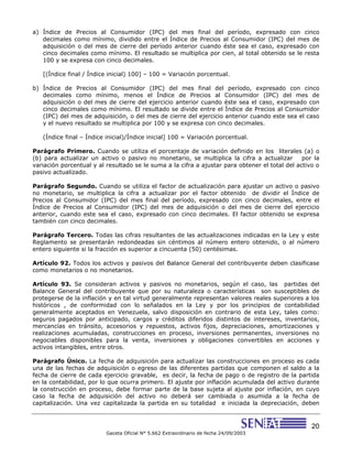 20
Gaceta Oficial N° 5.662 Extraordinario de fecha 24/09/2003
a) Índice de Precios al Consumidor (IPC) del mes final del período, expresado con cinco
decimales como mínimo, dividido entre el Índice de Precios al Consumidor (IPC) del mes de
adquisición o del mes de cierre del período anterior cuando éste sea el caso, expresado con
cinco decimales como mínimo. El resultado se multiplica por cien, al total obtenido se le resta
100 y se expresa con cinco decimales.
[(Índice final / Índice inicial) 100] – 100 = Variación porcentual.
b) Índice de Precios al Consumidor (IPC) del mes final del período, expresado con cinco
decimales como mínimo, menos el Índice de Precios al Consumidor (IPC) del mes de
adquisición o del mes de cierre del ejercicio anterior cuando éste sea el caso, expresado con
cinco decimales como mínimo. El resultado se divide entre el Índice de Precios al Consumidor
(IPC) del mes de adquisición, o del mes de cierre del ejercicio anterior cuando este sea el caso
y el nuevo resultado se multiplica por 100 y se expresa con cinco decimales.
(Índice final – Índice inicial)/Índice inicial] 100 = Variación porcentual.
Parágrafo Primero. Cuando se utiliza el porcentaje de variación definido en los literales (a) o
(b) para actualizar un activo o pasivo no monetario, se multiplica la cifra a actualizar por la
variación porcentual y al resultado se le suma a la cifra a ajustar para obtener el total del activo o
pasivo actualizado.
Parágrafo Segundo. Cuando se utiliza el factor de actualización para ajustar un activo o pasivo
no monetario, se multiplica la cifra a actualizar por el factor obtenido de dividir el Índice de
Precios al Consumidor (IPC) del mes final del período, expresado con cinco decimales, entre el
Índice de Precios al Consumidor (IPC) del mes de adquisición o del mes de cierre del ejercicio
anterior, cuando este sea el caso, expresado con cinco decimales. El factor obtenido se expresa
también con cinco decimales.
Parágrafo Tercero. Todas las cifras resultantes de las actualizaciones indicadas en la Ley y este
Reglamento se presentarán redondeadas sin céntimos al número entero obtenido, o al número
entero siguiente si la fracción es superior a cincuenta (50) centésimas.
Artículo 92. Todos los activos y pasivos del Balance General del contribuyente deben clasificase
como monetarios o no monetarios.
Artículo 93. Se consideran activos y pasivos no monetarios, según el caso, las partidas del
Balance General del contribuyente que por su naturaleza o características son susceptibles de
protegerse de la inflación y en tal virtud generalmente representan valores reales superiores a los
históricos , de conformidad con lo señalados en la Ley y por los principios de contabilidad
generalmente aceptados en Venezuela, salvo disposición en contrario de esta Ley, tales como:
seguros pagados por anticipado, cargos y créditos diferidos distintos de intereses, inventarios,
mercancías en tránsito, accesorios y repuestos, activos fijos, depreciaciones, amortizaciones y
realizaciones acumuladas, construcciones en proceso, inversiones permanentes, inversiones no
negociables disponibles para la venta, inversiones y obligaciones convertibles en acciones y
activos intangibles, entre otros.
Parágrafo Único. La fecha de adquisición para actualizar las construcciones en proceso es cada
una de las fechas de adquisición o egreso de las diferentes partidas que componen el saldo a la
fecha de cierre de cada ejercicio gravable, es decir, la fecha de pago o de registro de la partida
en la contabilidad, por lo que ocurra primero. El ajuste por inflación acumulada del activo durante
la construcción en proceso, debe formar parte de la base sujeta al ajuste por inflación, en cuyo
caso la fecha de adquisición del activo no deberá ser cambiada o asumida a la fecha de
capitalización. Una vez capitalizada la partida en su totalidad e iniciada la depreciación, deben
 