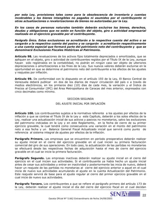 22
Gaceta Oficial N° 5.662 Extraordinario de fecha 24/09/2003
por esta Ley, provisiones tales como para la obsolescencia de inventario y cuentas
incobrables y los bienes intangibles no pagados ni asumidos por el contribuyente ni
otras actualizaciones o revalorizaciones de bienes no autorizadas por la Ley.
En los casos de personas naturales también deberán excluirse los bienes, derechos,
deudas y obligaciones que no estén en función del objeto, giro o actividad empresarial
realizada en el ejercicio gravable por el contribuyente.
Parágrafo Único. Estas exclusiones se acreditarán a la respectiva cuenta del activo o se
cargarán a la respectiva cuenta del pasivo y se cargarán o acreditarán respectivamente
a una cuenta especial que formará parte del patrimonio neto del contribuyente y que se
denominará Exclusiones Fiscales Históricas al Patrimonio.
Artículo 98. Las revaluaciones de los activos fijos totalmente depreciados o amortizados, que se
apliquen en el objeto, giro o actividad de contribuyentes regidos por el Título IX de la Ley, aunque
hayan sido registrados en la contabilidad, no podrán en ningún caso ser objeto de ulteriores
depreciaciones o amortizaciones a los fines de la Ley. Sus nuevos valores deberán excluirse en la
oportunidad en que se determine el patrimonio neto del contribuyente a los efectos de los ajustes
y reajustes por inflación.
Artículo 99. De conformidad con lo dispuesto en el artículo 193 de la Ley, El Banco Central de
Venezuela deberá publicar en dos de los diarios de mayor circulación del país o a través de
medios electrónicos, en los primeros diez (10) días de cada mes, la variación y el Índice de
Precios al Consumidor (IPC) del Área Metropolitana de Caracas del mes anterior, expresados con
cinco decimales como mínimo.
SECCION SEGUNDA
DEL AJUSTE INICIAL POR INFLACIÓN
Artículo 100. Los contribuyentes sujetos a la normativa referente a los ajustes por efectos de la
inflación a que se contrae el Título IX de la Ley y este Capítulo, deberán a los solos efectos de la
Ley, realizar una actualización inicial de sus activos y pasivos no monetarios, salvo las exclusiones
del patrimonio indicadas en la Ley y en este Reglamento, en la fecha de cierre de su primer
ejercicio gravable, la cual tendrá como consecuencia una variación en el monto del patrimonio
neto a esa fecha y un Balance General Fiscal Actualizado inicial que servirá como punto de
referencia al sistema integral de ajustes por efectos de la inflación.
Parágrafo Primero. Las empresas que se encuentren en período preoperativo deberán realizar
su ajuste inicial en el cierre del ejercicio gravable en el cual inicien su primera facturación
comercial del giro de sus operaciones. En todo caso, la actualización de las partidas no monetarias
se efectuará desde las respectivas fechas de adquisición hasta el mes de cierre del ejercicio
gravable en el cual se inicie la primera facturación.
Parágrafo Segundo. Las empresas inactivas deberán realizar su ajuste inicial en el cierre del
ejercicio en el cual inicien sus actividades. Si el contribuyente ya había hecho un ajuste inicial
antes de cesar sus actividades y entrar en inactividad y posteriormente las inicia de nuevo, deberá
hacer un reajuste de las partidas no monetarias al cierre del ejercicio anterior a aquel en el cual
inicia de nuevo sus actividades acumulando el ajuste en la cuenta Actualización del Patrimonio.
Este reajuste servirá de base para el ajuste regular al cierre del primer ejercicio gravable en el
cual inicie de nuevo sus actividades.
Parágrafo Tercero. Los contribuyentes a que se refiere el parágrafo primero del artículo 173 de
la Ley, deberán realizar el ajuste inicial el día del cierre del ejercicio fiscal en el cual decidan
 