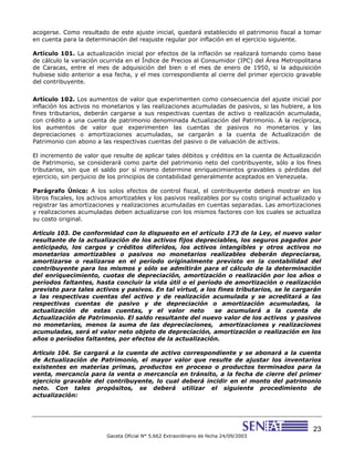 23
Gaceta Oficial N° 5.662 Extraordinario de fecha 24/09/2003
acogerse. Como resultado de este ajuste inicial, quedará establecido el patrimonio fiscal a tomar
en cuenta para la determinación del reajuste regular por inflación en el ejercicio siguiente.
Artículo 101. La actualización inicial por efectos de la inflación se realizará tomando como base
de cálculo la variación ocurrida en el Índice de Precios al Consumidor (IPC) del Área Metropolitana
de Caracas, entre el mes de adquisición del bien o el mes de enero de 1950, si la adquisición
hubiese sido anterior a esa fecha, y el mes correspondiente al cierre del primer ejercicio gravable
del contribuyente.
Artículo 102. Los aumentos de valor que experimenten como consecuencia del ajuste inicial por
inflación los activos no monetarios y las realizaciones acumuladas de pasivos, si las hubiere, a los
fines tributarios, deberán cargarse a sus respectivas cuentas de activo o realización acumulada,
con crédito a una cuenta de patrimonio denominada Actualización del Patrimonio. A la recíproca,
los aumentos de valor que experimenten las cuentas de pasivos no monetarios y las
depreciaciones o amortizaciones acumuladas, se cargarán a la cuenta de Actualización de
Patrimonio con abono a las respectivas cuentas del pasivo o de valuación de activos.
El incremento de valor que resulte de aplicar tales débitos y créditos en la cuenta de Actualización
de Patrimonio, se considerará como parte del patrimonio neto del contribuyente, sólo a los fines
tributarios, sin que el saldo por sí mismo determine enriquecimientos gravables o pérdidas del
ejercicio, sin perjuicio de los principios de contabilidad generalmente aceptados en Venezuela.
Parágrafo Único: A los solos efectos de control fiscal, el contribuyente deberá mostrar en los
libros fiscales, los activos amortizables y los pasivos realizables por su costo original actualizado y
registrar las amortizaciones y realizaciones acumuladas en cuentas separadas. Las amortizaciones
y realizaciones acumuladas deben actualizarse con los mismos factores con los cuales se actualiza
su costo original.
Artículo 103. De conformidad con lo dispuesto en el artículo 173 de la Ley, el nuevo valor
resultante de la actualización de los activos fijos depreciables, los seguros pagados por
anticipado, los cargos y créditos diferidos, los activos intangibles y otros activos no
monetarios amortizables o pasivos no monetarios realizables deberán depreciarse,
amortizarse o realizarse en el período originalmente previsto en la contabilidad del
contribuyente para los mismos y sólo se admitirán para el cálculo de la determinación
del enriquecimiento, cuotas de depreciación, amortización o realización por los años o
períodos faltantes, hasta concluir la vida útil o el período de amortización o realización
previsto para tales activos y pasivos. En tal virtud, a los fines tributarios, se le cargarán
a las respectivas cuentas del activo y de realización acumulada y se acreditará a las
respectivas cuentas de pasivo y de depreciación o amortización acumuladas, la
actualización de estas cuentas, y el valor neto se acumulará a la cuenta de
Actualización de Patrimonio. El saldo resultante del nuevo valor de los activos y pasivos
no monetarios, menos la suma de las depreciaciones, amortizaciones y realizaciones
acumuladas, será el valor neto objeto de depreciación, amortización o realización en los
años o períodos faltantes, por efectos de la actualización.
Artículo 104. Se cargará a la cuenta de activo correspondiente y se abonará a la cuenta
de Actualización de Patrimonio, el mayor valor que resulte de ajustar los inventarios
existentes en materias primas, productos en proceso o productos terminados para la
venta, mercancía para la venta o mercancía en tránsito, a la fecha de cierre del primer
ejercicio gravable del contribuyente, lo cual deberá incidir en el monto del patrimonio
neto. Con tales propósitos, se deberá utilizar el siguiente procedimiento de
actualización:
 