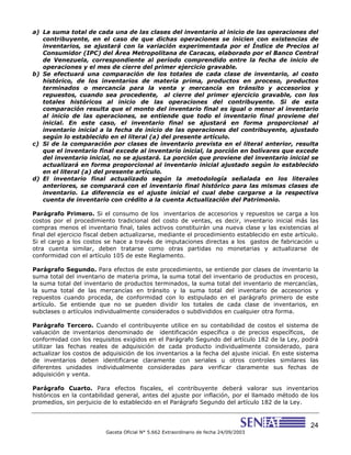 24
Gaceta Oficial N° 5.662 Extraordinario de fecha 24/09/2003
a) La suma total de cada una de las clases del inventario al inicio de las operaciones del
contribuyente, en el caso de que dichas operaciones se inicien con existencias de
inventarios, se ajustará con la variación experimentada por el Índice de Precios al
Consumidor (IPC) del Área Metropolitana de Caracas, elaborado por el Banco Central
de Venezuela, correspondiente al período comprendido entre la fecha de inicio de
operaciones y el mes de cierre del primer ejercicio gravable.
b) Se efectuará una comparación de los totales de cada clase de inventario, al costo
histórico, de los inventarios de materia prima, productos en proceso, productos
terminados o mercancía para la venta y mercancía en tránsito y accesorios y
repuestos, cuando sea procedente, al cierre del primer ejercicio gravable, con los
totales históricos al inicio de las operaciones del contribuyente. Si de esta
comparación resulta que el monto del inventario final es igual o menor al inventario
al inicio de las operaciones, se entiende que todo el inventario final proviene del
inicial. En este caso, el inventario final se ajustará en forma proporcional al
inventario inicial a la fecha de inicio de las operaciones del contribuyente, ajustado
según lo establecido en el literal (a) del presente artículo.
c) Si de la comparación por clases de inventario prevista en el literal anterior, resulta
que el inventario final excede al inventario inicial, la porción en bolívares que excede
del inventario inicial, no se ajustará. La porción que proviene del inventario inicial se
actualizará en forma proporcional al inventario inicial ajustado según lo establecido
en el literal (a) del presente artículo.
d) El inventario final actualizado según la metodología señalada en los literales
anteriores, se comparará con el inventario final histórico para las mismas clases de
inventario. La diferencia es el ajuste inicial el cual debe cargarse a la respectiva
cuenta de inventario con crédito a la cuenta Actualización del Patrimonio.
Parágrafo Primero. Si el consumo de los inventarios de accesorios y repuestos se carga a los
costos por el procedimiento tradicional del costo de ventas, es decir, inventario inicial más las
compras menos el inventario final, tales activos constituirán una nueva clase y las existencias al
final del ejercicio fiscal deben actualizarse, mediante el procedimiento establecido en este artículo.
Si el cargo a los costos se hace a través de imputaciones directas a los gastos de fabricación u
otra cuenta similar, deben tratarse como otras partidas no monetarias y actualizarse de
conformidad con el artículo 105 de este Reglamento.
Parágrafo Segundo. Para efectos de este procedimiento, se entiende por clases de inventario la
suma total del inventario de materia prima, la suma total del inventario de productos en proceso,
la suma total del inventario de productos terminados, la suma total del inventario de mercancías,
la suma total de las mercancías en tránsito y la suma total del inventario de accesorios y
repuestos cuando proceda, de conformidad con lo estipulado en el parágrafo primero de este
artículo. Se entiende que no se pueden dividir los totales de cada clase de inventarios, en
subclases o artículos individualmente considerados o subdivididos en cualquier otra forma.
Parágrafo Tercero. Cuando el contribuyente utilice en su contabilidad de costos el sistema de
valuación de inventarios denominado de identificación específica o de precios específicos, de
conformidad con los requisitos exigidos en el Parágrafo Segundo del artículo 182 de la Ley, podrá
utilizar las fechas reales de adquisición de cada producto individualmente considerado, para
actualizar los costos de adquisición de los inventarios a la fecha del ajuste inicial. En este sistema
de inventarios deben identificarse claramente con seriales u otros controles similares las
diferentes unidades individualmente consideradas para verificar claramente sus fechas de
adquisición y venta.
Parágrafo Cuarto. Para efectos fiscales, el contribuyente deberá valorar sus inventarios
históricos en la contabilidad general, antes del ajuste por inflación, por el llamado método de los
promedios, sin perjuicio de lo establecido en el Parágrafo Segundo del artículo 182 de la Ley.
 