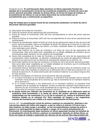 25
Gaceta Oficial N° 5.662 Extraordinario de fecha 24/09/2003
Parágrafo Quinto. El contribuyente debe mantener en libros especiales fiscales los
detalles de la actualización inicial de los inventarios existentes a la fecha de cierre del
primer ejercicio gravable, listando en dichos libros, en forma de hojas de trabajo, el
procedimiento de cálculo el cual se debe determinar de conformidad con el
procedimiento que a continuación se especifica:
Hoja de trabajo para el ajuste inicial de los inventarios existentes a la fecha de cierre
del primer ejercicio gravable:
a) Descripción de la clase de inventario.
b) Fecha de iniciación de las operaciones del contribuyente.
c) Índice de Precios al Consumidor (IPC) del mes correspondiente al cierre del primer ejercicio
gravable.
d) Índice de Precios al Consumidor (IPC) del mes correspondiente al inicio de las operaciones del
contribuyente.
e) Factores de actualización desde la fecha de inicio de las operaciones hasta el mes de cierre del
primer ejercicio gravable. Este es el resultado de dividir los índices de la columna (c) entre los
índices de la columna (d). Todos los índices y el factor resultante deben ser expresados con
cinco decimales como mínimo.
f) Suma total histórica de la clase de inventario a la fecha de inicio de las operaciones del
contribuyente. Esta suma debe estar respaldada por un listado detallado de inventario que el
contribuyente debe mantener en sus registros de contabilidad.
g) Suma total actualizada de la clase de inventario a la fecha de inicio de las operaciones del
contribuyente. Estos resultados se obtienen multiplicando los costos de adquisición históricos
listados en la columna (f) por los factores de actualización listados en la columna (e).
h) Suma total histórica de la clase de inventario a la fecha de cierre del primer ejercicio gravable.
Esta suma debe estar respaldada por un listado detallado de inventario que el contribuyente
debe mantener en sus registros de contabilidad.
i) Incremento total en bolívares históricos de la clase de inventario entre el inventario inicial y el
inventario final. Este resultado se obtiene por la diferencia entre el total de la columna (h) y el
total de la columna (f). Si existe disminución del inventario histórico no se coloca ninguna cifra
en esta columna.
j) Inventario actualizado a la fecha de cierre del primer ejercicio gravable:
1) Si existe incremento en el inventario histórico, el inventario final ajustado será la suma del
inventario inicial actualizado de la columna (g) más el incremento en el inventario histórico
de la columna (i).
2) Si no existe incremento o hay disminución en el inventario histórico, el inventario final
ajustado será el resultado de multiplicar, primero el total del inventario final histórico de la
columna (h) por el inventario inicial actualizado de la columna (g), el resultado obtenido se
divide entre el inventario inicial histórico de la columna (f).
k) El ajuste inicial por inflación del inventario es el resultado de la diferencia entre el
inventario final actualizado a la fecha de cierre del primer ejercicio gravable, de
conformidad con los numerales (1) o (2) de la columna (j), menos el inventario final
histórico listado en la columna (h). Este resultado se cargará a las respectivas
cuentas de inventario con crédito a la cuenta Actualización de Patrimonio.
Artículo 105. La actualización inicial de activos y pasivos no monetarios distintos a las
mercancías objeto del tráfico del negocio, a que se refiere el artículo 173 de la Ley y
este Capítulo, se debe cargar o acreditar en las correspondientes cuentas de activo o
pasivo y su contrapartida se debe acreditar o cargar en la cuenta Actualización de
Patrimonio. El contribuyente debe mantener en libros especiales fiscales los detalles de
la actualización inicial de activos y pasivos no monetarios, listando en dichos libros, en
forma de hojas de trabajo y separando los cálculos de los activos fijos depreciables del
 