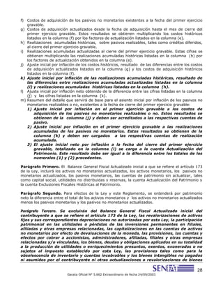 28
Gaceta Oficial N° 5.662 Extraordinario de fecha 24/09/2003
f) Costos de adquisición de los pasivos no monetarios existentes a la fecha del primer ejercicio
gravable.
g) Costos de adquisición actualizados desde la fecha de adquisición hasta el mes de cierre del
primer ejercicio gravable. Estos resultados se obtienen multiplicando los costos históricos
listados en la columna (f) por los factores de actualización listados en la columna (e).
h) Realizaciones acumuladas históricas, sobre pasivos realizables, tales como créditos diferidos,
al cierre del primer ejercicio gravable.
i) Realizaciones acumuladas actualizadas al cierre del primer ejercicio gravable. Estas cifras se
obtienen multiplicando las realizaciones acumuladas históricas listadas en la columna (h) por
los factores de actualización obtenidos en la columna (e).
j) Ajuste inicial por inflación de los costos históricos, resultado de las diferencias entre los costos
de adquisición actualizados listados en la columna (g) y los costos de adquisición históricos
listados en la columna (f).
k) Ajuste inicial por inflación de las realizaciones acumuladas históricas, resultado de
las diferencias entre realizaciones acumuladas actualizadas listadas en la columna
(i) y realizaciones acumuladas históricas listadas en la columna (h).
l) Ajuste inicial por inflación neto obtenido de la diferencia entre las cifras listadas en la columna
(j) y las cifras listadas en la columna (k).
m) Resumen del detalle que servirá de base para el asiento inicial por inflación de los pasivos no
monetarios realizables o no, existentes a la fecha de cierre del primer ejercicio gravable:
1) Ajuste inicial por inflación en el primer ejercicio gravable a los costos de
adquisición de los pasivos no monetarios realizables o no. Estos resultados se
obtienen de la columna (j) y deben ser acreditados a las respectivas cuentas de
pasivo.
2) Ajuste inicial por inflación en el primer ejercicio gravable a las realizaciones
acumuladas de los pasivos no monetarios. Estos resultados se obtienen de la
columna (k) y deben ser cargados a las respectivas cuentas de realización
acumulada.
3) El ajuste inicial neto por inflación a la fecha del cierre del primer ejercicio
gravable, totalizado en la columna (l) se carga a la cuenta Actualización del
Patrimonio. Este resultado debe ser igual a la diferencia entre los totales de los
numerales (1) y (2) precedentes.
Parágrafo Primero. El Balance General Fiscal Actualizado inicial a que se refiere el artículo 173
de la Ley, incluirá los activos no monetarios actualizados, los activos monetarios, los pasivos no
monetarios actualizados, los pasivos monetarios, las cuentas de patrimonio sin actualizar, tales
como capital social, utilidades no distribuidas y reservas, la cuenta Actualización del Patrimonio y
la cuenta Exclusiones Fiscales Históricas al Patrimonio.
Parágrafo Segundo. Para efectos de la Ley y este Reglamento, se entenderá por patrimonio
neto la diferencia entre el total de los activos monetarios y los activos no monetarios actualizados
menos los pasivos monetarios y los pasivos no monetarios actualizados.
Parágrafo Tercero. Se excluirán del Balance General Fiscal Actualizado inicial del
contribuyente a que se refiere el artículo 173 de la Ley, las revalorizaciones de activos
fijos y sus correspondientes depreciaciones no autorizadas por esta Ley, la participación
patrimonial en las utilidades o pérdidas de las inversiones permanentes en filiales,
afiliadas y otras empresas relacionadas, las capitalizaciones en las cuentas de activos
no monetarios por efecto de devaluaciones de la moneda, las provisiones, las cuentas y
efectos por cobrar a accionistas, administradores, afiliadas, filiales y otras empresas
relacionadas y/o vinculadas, los bienes, deudas y obligaciones aplicados en su totalidad
a la producción de utilidades o enriquecimientos presuntos, exentos, exonerados o no
sujetos al impuesto establecido por esta Ley, las provisiones tales como para la
obsolescencia de inventario y cuentas incobrables y los bienes intangibles no pagados
ni asumidos por el contribuyente ni otras actualizaciones o revalorizaciones de bienes
 