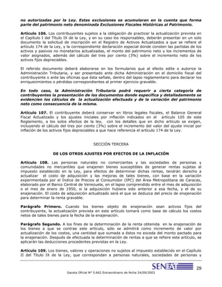 29
Gaceta Oficial N° 5.662 Extraordinario de fecha 24/09/2003
no autorizadas por la Ley. Estas exclusiones se acumularan en la cuenta que forma
parte del patrimonio neto denominada Exclusiones Fiscales Históricas al Patrimonio.
Artículo 106. Los contribuyentes sujetos a la obligación de practicar la actualización prevista en
el Capítulo I del Título IX de la Ley, y en su caso los responsables, deberán presentar en un solo
documento la solicitud de inscripción en el Registro de Activos Actualizados a que se refiere el
artículo 174 de la Ley, y la correspondiente declaración especial donde consten las partidas de los
activos y pasivos no monetarios actualizadas, el monto del patrimonio neto y los incrementos de
valor asignados, además del cálculo del tres por ciento (3%) sobre el incremento neto de los
activos fijos depreciables.
El referido documento deberá elaborarse en los formularios que al efecto edite o autorice la
Administración Tributaria, y ser presentado ante dicha Administración en el domicilio fiscal del
contribuyente o ante las oficinas que ésta señale, dentro del lapso reglamentario para declarar los
enriquecimientos o pérdidas correspondientes al primer ejercicio gravable.
En todo caso, la Administración Tributaria podrá requerir a cierta categoría de
contribuyentes la presentación de los documentos donde específica y detalladamente se
evidencien los cálculos de la actualización efectuada y de la variación del patrimonio
neto como consecuencia de la misma.
Artículo 107. El contribuyente deberá conservar en libros legales fiscales, el Balance General
Fiscal Actualizado y los ajustes iniciales por inflación indicados en el artículo 105 de este
Reglamento, a los solos efectos de la ley, con los detalles que en dicho artículo se exigen,
incluyendo el cálculo del tres por ciento (3%) sobre el incremento del valor del ajuste inicial por
inflación de los activos fijos depreciables a que hace referencia el artículo 174 de la Ley.
SECCIÓN TERCERA
DE LOS OTROS AJUSTES POR EFECTOS DE LA INFLACIÓN
Artículo 108. Las personas naturales no comerciantes y las sociedades de personas y
comunidades no mercantiles que enajenen bienes susceptibles de generar rentas sujetas al
impuesto establecido en la Ley, para efectos de determinar dichas rentas, tendrán derecho a
actualizar el costo de adquisición y las mejoras de tales bienes, con base en la variación
experimentada por el Índice de Precios al Consumidor (IPC) del Área Metropolitana de Caracas,
elaborado por el Banco Central de Venezuela, en el lapso comprendido entre el mes de adquisición
o el mes de enero de 1950, si la adquisición hubiera sido anterior a esa fecha, y el de su
enajenación. El costo de adquisición actualizado será el que se deduzca del precio de enajenación
para determinar la renta gravable.
Parágrafo Primero. Cuando los bienes objeto de enajenación sean activos fijos del
contribuyente, la actualización prevista en este artículo tomará como base de cálculo los costos
netos de tales bienes para la fecha de la enajenación.
Parágrafo Segundo. A los fines de la determinación de la renta obtenida en la enajenación de
los bienes a que se contrae este artículo, sólo se admitirá como incremento de valor por
actualización de los costos, una cantidad que sumada a éstos no exceda del monto pactado para
la enajenación. Después de efectuada la determinación de rentas a que se refiere este artículo, se
aplicarán las deducciones procedentes previstas en la Ley.
Artículo 109. Los bienes, valores y operaciones no sujetos al impuesto establecido en el Capítulo
II del Título IX de la Ley, que correspondan a personas naturales, sociedades de personas y
 