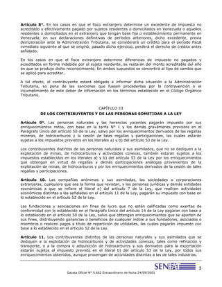 3
Gaceta Oficial N° 5.662 Extraordinario de fecha 24/09/2003
Artículo 8°. En los casos en que el fisco extranjero determine un excedente de impuesto no
acreditado y efectivamente pagado por sujetos residentes o domiciliados en Venezuela o aquellos
residentes o domiciliados en el extranjero que tengan base fija o establecimiento permanente en
Venezuela, en sus declaraciones definitivas de períodos anteriores, dicho excedente, previa
demostración ante la Administración Tributaria, se considerará un crédito para el período fiscal
inmediato siguiente al que se originó, pasado dicho ejercicio, perderá el derecho de crédito antes
señalado.
En los casos en que el fisco extranjero determine diferencias de impuesto no pagados y
acreditados en forma indebida por el sujeto residente, se restarán del monto acreditable del año
en que se produjo dicho reconocimiento. En ambos supuestos se convertirá al tipo de cambio que
se aplicó para acreditar.
A tal efecto, el contribuyente estará obligado a informar dicha situación a la Administración
Tributaria, so pena de las sanciones que fuesen procedentes por la contravención o el
incumplimiento de este deber de información en los términos establecido en el Código Orgánico
Tributario.
CAPÍTULO III
DE LOS CONTRIBUYENTES Y DE LAS PERSONAS SOMETIDAS A LA LEY
Artículo 9°. Las personas naturales y las herencias yacentes pagarán impuesto por sus
enriquecimientos netos, con base en la tarifa N° 1 y los demás gravámenes previstos en el
Parágrafo Único del artículo 50 de la Ley, salvo por los enriquecimientos derivados de las regalías
mineras, de hidrocarburos y la cesión de tales regalías y participaciones, las cuales estarán
sujetas a los impuestos previstos en los literales a) y b) del artículo 53 de la Ley.
Los contribuyentes distintos de las personas naturales y sus asimilados, que no se dediquen a la
explotación de minas, de hidrocarburos y actividades conexas, también estarán sujetos a los
impuestos establecidos en los literales a) y b) del artículo 53 de la Ley por los enriquecimientos
que obtengan en virtud de regalías y demás participaciones análogas provenientes de la
explotación de minas, de hidrocarburos y por los enriquecimientos derivados de la cesión de tales
regalías y participaciones.
Artículo 10. Las compañías anónimas y sus asimiladas, las sociedades o corporaciones
extranjeras, cualquiera que sea la forma que revistan, y las personas jurídicas y demás entidades
económicas a que se refiere el literal e) del artículo 7 de la Ley, que realicen actividades
económicas distintas a las señaladas en el artículo 11 de la Ley, pagarán su impuesto con base en
lo establecido en el artículo 52 de la Ley.
Las fundaciones y asociaciones sin fines de lucro que no estén calificadas como exentas de
conformidad con lo establecido en el Parágrafo Único del artículo 14 de la Ley pagaran con base a
lo establecido en el artículo 50 de la Ley, salvo que obtengan enriquecimientos que se aparten de
sus fines, distribuyendo ganancias o beneficios de cualquier índole a sus fundadores, asociados o
miembros o realicen pagos a título de repartición de utilidades, las cuales pagarán impuesto con
base a lo establecido en el artículo 52 de la Ley.
Artículo 11. Los contribuyentes distintos de las personas naturales y sus asimilados que se
dediquen a la explotación de hidrocarburos y de actividades conexas, tales como refinación y
transporte, o a la compra o adquisición de hidrocarburos y sus derivados para la exportación
estarán sujetos al impuesto previsto en el literal b) del artículo 53 de la Ley, por todos sus
enriquecimientos obtenidos, aunque provengan de actividades distintas a las de tales industrias.
 