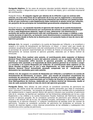 31
Gaceta Oficial N° 5.662 Extraordinario de fecha 24/09/2003
Parágrafo Séptimo. En los casos de personas naturales también deberán excluirse los bienes,
derechos, deudas y obligaciones que no estén en función del objeto, giro o actividad empresarial
del contribuyente.
Parágrafo Octavo. El reajuste regular por efectos de la inflación a que se contrae este
artículo, es a los solos fines de la aplicación de la Ley que se reglamenta y únicamente
deberá practicarse al cierre de los ejercicios tributarios que finalicen con posterioridad
al día en que conforme a este Reglamento deba realizarse el ajuste inicial por inflación,
sin perjuicio de los principios de contabilidad generalmente aceptados en Venezuela.
Parágrafo Noveno. La variación durante el ejercicio del monto de la cuenta Exclusiones
Fiscales Históricas del Patrimonio por exclusiones de activos y pasivos autorizadas por
la Ley y este Reglamento deberán, según el caso, determinar una disminución o
aumento del monto del patrimonio neto del contribuyente. Los cargos o créditos a esta
cuenta durante el ejercicio, se tomarán como disminuciones o aumentos de patrimonio
y actualizadas desde la fecha de la disminución o el aumento hasta el mes de cierre del
ejercicio gravable.
Artículo 111. Se cargará o acreditará a la cuenta de Reajustes por Inflación y se acreditará o
cargará a la cuenta de Actualización de Patrimonio, el mayor o menor valor que resulte de
actualizar anualmente el patrimonio neto del contribuyente al inicio del ejercicio tributario, según
el porcentaje de variación experimentado por el Índice de Precios al Consumidor (IPC) del Área
Metropolitana de Caracas durante el ejercicio gravable, elaborado por el Banco Central de
Venezuela.
Parágrafo Único. Para realizar este asiento, el contribuyente debe reajustar el Balance
General Fiscal Actualizado al cierre del ejercicio anterior con la variación del Índice de
Precios al Consumidor (IPC) durante el ejercicio gravable. La diferencia entre el
patrimonio neto ajustado y el reajustado de dicho balance general es el monto a cargar
o a acreditar a la cuenta Reajustes por Inflación. El contribuyente debe registrar en los
libros fiscales exigidos por la Ley y este Reglamento, en cada ejercicio gravable, el
Balance General Fiscal Actualizado ajustado comparado con el reajustado que
demuestra los resultados para este asiento.
Artículo 112. Se cargará a la cuenta de Reajustes por Inflación y acreditará a la cuenta de
Actualización de Patrimonio, el mayor valor que resulte de actualizar anualmente los
aumentos de patrimonio neto del contribuyente durante el ejercicio gravable, según el
porcentaje de variación experimentado por el Índice de Precios al Consumidor (IPC) del
área Metropolitana de Caracas, elaborado por el Banco Central de Venezuela, desde el
mes de cada aumento hasta el mes de cierre del ejercicio gravable.
Parágrafo Único. Para efectos de este artículo se consideran aumentos de patrimonio los
aumentos del capital social del contribuyente, los aportes personales que haga el empresario,
socio, comunero o accionista, los enjugues de pérdidas y toda otra cantidad que los propietarios
del establecimiento o negocio aporten dentro del ejercicio tributario que aumenten el patrimonio
neto de la empresa, los aportes por capitalizar con las limitaciones establecidas por la Ley y este
Reglamento y los créditos a la cuenta Exclusiones Fiscales Históricas del Patrimonio ocurridos
durante el ejercicio gravable. No se consideran aumentos de patrimonio para efectos de este
artículo y del artículo 185 de la Ley, las utilidades anuales, semestrales o de un período menor
originadas en el ejercicio tributario, ni cualquier transferencia de partidas entre las cuentas de
patrimonio. Tampoco se consideran aumentos de patrimonio los dividendos en acciones, la
creación de reservas legales u otras reservas provenientes de las utilidades y cualesquiera otra
transferencia entre cuentas de patrimonio.
 