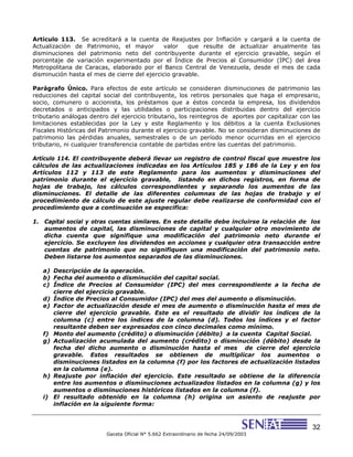 32
Gaceta Oficial N° 5.662 Extraordinario de fecha 24/09/2003
Artículo 113. Se acreditará a la cuenta de Reajustes por Inflación y cargará a la cuenta de
Actualización de Patrimonio, el mayor valor que resulte de actualizar anualmente las
disminuciones del patrimonio neto del contribuyente durante el ejercicio gravable, según el
porcentaje de variación experimentado por el Índice de Precios al Consumidor (IPC) del área
Metropolitana de Caracas, elaborado por el Banco Central de Venezuela, desde el mes de cada
disminución hasta el mes de cierre del ejercicio gravable.
Parágrafo Único. Para efectos de este artículo se consideran disminuciones de patrimonio las
reducciones del capital social del contribuyente, los retiros personales que haga el empresario,
socio, comunero o accionista, los préstamos que a éstos conceda la empresa, los dividendos
decretados o anticipados y las utilidades o participaciones distribuidas dentro del ejercicio
tributario análogas dentro del ejercicio tributario, los reintegros de aportes por capitalizar con las
limitaciones establecidas por la Ley y este Reglamento y los débitos a la cuenta Exclusiones
Fiscales Históricas del Patrimonio durante el ejercicio gravable. No se consideran disminuciones de
patrimonio las pérdidas anuales, semestrales o de un período menor ocurridas en el ejercicio
tributario, ni cualquier transferencia contable de partidas entre las cuentas del patrimonio.
Artículo 114. El contribuyente deberá llevar un registro de control fiscal que muestre los
cálculos de las actualizaciones indicadas en los Artículos 185 y 186 de la Ley y en los
Artículos 112 y 113 de este Reglamento para los aumentos y disminuciones del
patrimonio durante el ejercicio gravable, listando en dichos registros, en forma de
hojas de trabajo, los cálculos correspondientes y separando los aumentos de las
disminuciones. El detalle de las diferentes columnas de las hojas de trabajo y el
procedimiento de cálculo de este ajuste regular debe realizarse de conformidad con el
procedimiento que a continuación se especifica:
1. Capital social y otras cuentas similares. En este detalle debe incluirse la relación de los
aumentos de capital, las disminuciones de capital y cualquier otro movimiento de
dicha cuenta que signifique una modificación del patrimonio neto durante el
ejercicio. Se excluyen los dividendos en acciones y cualquier otra transacción entre
cuentas de patrimonio que no signifiquen una modificación del patrimonio neto.
Deben listarse los aumentos separados de las disminuciones.
a) Descripción de la operación.
b) Fecha del aumento o disminución del capital social.
c) Índice de Precios al Consumidor (IPC) del mes correspondiente a la fecha de
cierre del ejercicio gravable.
d) Índice de Precios al Consumidor (IPC) del mes del aumento o disminución.
e) Factor de actualización desde el mes de aumento o disminución hasta el mes de
cierre del ejercicio gravable. Este es el resultado de dividir los índices de la
columna (c) entre los índices de la columna (d). Todos los índices y el factor
resultante deben ser expresados con cinco decimales como mínimo.
f) Monto del aumento (crédito) o disminución (débito) a la cuenta Capital Social.
g) Actualización acumulada del aumento (crédito) o disminución (débito) desde la
fecha del dicho aumento o disminución hasta el mes de cierre del ejercicio
gravable. Estos resultados se obtienen de multiplicar los aumentos o
disminuciones listados en la columna (f) por los factores de actualización listados
en la columna (e).
h) Reajuste por inflación del ejercicio. Este resultado se obtiene de la diferencia
entre los aumentos o disminuciones actualizados listados en la columna (g) y los
aumentos o disminuciones históricos listados en la columna (f).
i) El resultado obtenido en la columna (h) origina un asiento de reajuste por
inflación en la siguiente forma:
 