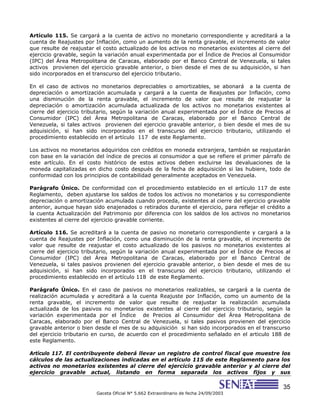 35
Gaceta Oficial N° 5.662 Extraordinario de fecha 24/09/2003
Artículo 115. Se cargará a la cuenta de activo no monetario correspondiente y acreditará a la
cuenta de Reajustes por Inflación, como un aumento de la renta gravable, el incremento de valor
que resulte de reajustar el costo actualizado de los activos no monetarios existentes al cierre del
ejercicio gravable, según la variación anual experimentada por el Índice de Precios al Consumidor
(IPC) del Área Metropolitana de Caracas, elaborado por el Banco Central de Venezuela, si tales
activos provienen del ejercicio gravable anterior, o bien desde el mes de su adquisición, si han
sido incorporados en el transcurso del ejercicio tributario.
En el caso de activos no monetarios depreciables o amortizables, se abonará a la cuenta de
depreciación o amortización acumulada y cargará a la cuenta de Reajustes por Inflación, como
una disminución de la renta gravable, el incremento de valor que resulte de reajustar la
depreciación o amortización acumulada actualizada de los activos no monetarios existentes al
cierre del ejercicio tributario, según la variación anual experimentada por el Índice de Precios al
Consumidor (IPC) del Área Metropolitana de Caracas, elaborado por el Banco Central de
Venezuela, si tales activos provienen del ejercicio gravable anterior, o bien desde el mes de su
adquisición, si han sido incorporados en el transcurso del ejercicio tributario, utilizando el
procedimiento establecido en el artículo 117 de este Reglamento.
Los activos no monetarios adquiridos con créditos en moneda extranjera, también se reajustarán
con base en la variación del índice de precios al consumidor a que se refiere el primer párrafo de
este artículo. En el costo histórico de estos activos deben excluirse las devaluaciones de la
moneda capitalizadas en dicho costo después de la fecha de adquisición si las hubiere, todo de
conformidad con los principios de contabilidad generalmente aceptados en Venezuela.
Parágrafo Único. De conformidad con el procedimiento establecido en el artículo 117 de este
Reglamento, deben ajustarse los saldos de todos los activos no monetarios y su correspondiente
depreciación o amortización acumulada cuando proceda, existentes al cierre del ejercicio gravable
anterior, aunque hayan sido enajenados o retirados durante el ejercicio, para reflejar el crédito a
la cuenta Actualización del Patrimonio por diferencia con los saldos de los activos no monetarios
existentes al cierre del ejercicio gravable corriente.
Artículo 116. Se acreditará a la cuenta de pasivo no monetario correspondiente y cargará a la
cuenta de Reajustes por Inflación, como una disminución de la renta gravable, el incremento de
valor que resulte de reajustar el costo actualizado de los pasivos no monetarios existentes al
cierre del ejercicio tributario, según la variación anual experimentada por el Índice de Precios al
Consumidor (IPC) del Área Metropolitana de Caracas, elaborado por el Banco Central de
Venezuela, si tales pasivos provienen del ejercicio gravable anterior, o bien desde el mes de su
adquisición, si han sido incorporados en el transcurso del ejercicio tributario, utilizando el
procedimiento establecido en el artículo 118 de este Reglamento.
Parágrafo Único. En el caso de pasivos no monetarios realizables, se cargará a la cuenta de
realización acumulada y acreditará a la cuenta Reajuste por Inflación, como un aumento de la
renta gravable, el incremento de valor que resulte de reajustar la realización acumulada
actualizada de los pasivos no monetarios existentes al cierre del ejercicio tributario, según la
variación experimentada por el Índice de Precios al Consumidor del Área Metropolitana de
Caracas, elaborado por el Banco Central de Venezuela, si tales pasivos provienen del ejercicio
gravable anterior o bien desde el mes de su adquisición si han sido incorporados en el transcurso
del ejercicio tributario en curso, de acuerdo con el procedimiento señalado en el articulo 188 de
este Reglamento.
Artículo 117. El contribuyente deberá llevar un registro de control fiscal que muestre los
cálculos de las actualizaciones indicadas en el artículo 115 de este Reglamento para los
activos no monetarios existentes al cierre del ejercicio gravable anterior y al cierre del
ejercicio gravable actual, listando en forma separada los activos fijos y sus
 
