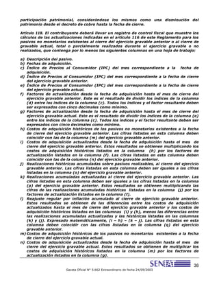 38
Gaceta Oficial N° 5.662 Extraordinario de fecha 24/09/2003
participación patrimonial, considerándose los mismos como una disminución del
patrimonio desde el decreto de cobro hasta la fecha de cierre.
Artículo 118. El contribuyente deberá llevar un registro de control fiscal que muestre los
cálculos de las actualizaciones indicadas en el artículo 116 de este Reglamento para los
pasivos no monetarios existentes al cierre del ejercicio gravable anterior o al cierre de
gravable actual, total o parcialmente realizados durante el ejercicio gravable o no
realizados, que contenga por lo menos las siguientes columnas en una hoja de trabajo:
a) Descripción del pasivo.
b) Fechas de adquisición.
c) Índice de Precios al Consumidor (IPC) del mes correspondiente a la fecha de
adquisición.
d) Índice de Precios al Consumidor (IPC) del mes correspondiente a la fecha de cierre
del ejercicio gravable anterior.
e) Índice de Precios al Consumidor (IPC) del mes correspondiente a la fecha de cierre
del ejercicio gravable actual.
f) Factores de actualización desde la fecha de adquisición hasta el mes de cierre del
ejercicio gravable anterior. Este es el resultado de dividir los índices de la columna
(d) entre los índices de la columna (c). Todos los índices y el factor resultante deben
ser expresados con cinco decimales como mínimo.
g) Factores de actualización desde la fecha de adquisición hasta el mes de cierre del
ejercicio gravable actual. Este es el resultado de dividir los índices de la columna (e)
entre los índices de la columna (c). Todos los índices y el factor resultante deben ser
expresados con cinco decimales como mínimo.
h) Costos de adquisición históricos de los pasivos no monetarios existentes a la fecha
de cierre del ejercicio gravable anterior. Las cifras listadas en esta columna deben
coincidir con las de la columna (m) del ejercicio gravable anterior.
i) Costos de adquisición actualizados desde la fecha de adquisición hasta el mes de
cierre del ejercicio gravable anterior. Estos resultados se obtienen multiplicando los
costos de adquisición históricos listados en la columna (h) por los factores de
actualización listados en la columna (f). Las cifras listadas en esta columna deben
coincidir con las de la columna (n) del ejercicio gravable anterior.
j) Realizaciones históricas acumuladas sobre pasivos realizables, al cierre del ejercicio
gravable anterior. Las cifras listadas en esta columna deben ser iguales a las cifras
listadas en la columna (o) del ejercicio gravable anterior.
k) Realizaciones acumuladas actualizadas al cierre del ejercicio gravable anterior. Las
cifras listadas en esta columna deben ser iguales a las cifras listadas en la columna
(p) del ejercicio gravable anterior. Estos resultados se obtienen multiplicando las
cifras de las realizaciones acumuladas históricas listadas en la columna (j) por los
factores de actualización listados en la columna (f).
l) Reajuste regular por inflación acumulado al cierre de ejercicio gravable anterior.
Estos resultados se obtienen de las diferencias entre los costos de adquisición
actualizados hasta el mes de cierre del ejercicio gravable anterior y los costos de
adquisición históricos listados en las columnas (i) y (h), menos las diferencias entre
las realizaciones acumuladas actualizadas y las históricas listadas en las columnas
(k) y (j). Expresado matemáticamente, (i – h) – (k – j). Las cifras listadas en esta
columna deben coincidir con las cifras listadas en la columna (q) del ejercicio
gravable anterior.
m) Costos de adquisición históricos de los pasivos no monetarios existentes a la fecha
de cierre del ejercicio gravable actual.
n) Costos de adquisición actualizados desde la fecha de adquisición hasta el mes de
cierre del ejercicio gravable actual. Estos resultados se obtienen de multiplicar los
costos de adquisición históricos listados en la columna (m) por los factores de
actualización listados en la columna (g).
 