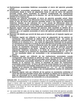 39
Gaceta Oficial N° 5.662 Extraordinario de fecha 24/09/2003
o) Realizaciones acumuladas históricas acumuladas al cierre del ejercicio gravable
actual.
p) Realizaciones acumuladas actualizadas al cierre del ejercicio gravable actual,
actualizadas desde la fecha de adquisición hasta el mes de cierre del ejercicio
gravable actual. Estos resultados se obtienen multiplicando las realizaciones
acumuladas históricas listadas en la columna (o) por los factores de actualización
listados en la columna (g).
q) Reajuste por inflación acumulado al cierre de ejercicio gravable actual. Estos
resultados se obtienen de las diferencias entre los costos de adquisición actualizados
hasta el mes de cierre del ejercicio gravable actual y los costos de adquisición
históricos listados en las columnas (n) y (m), menos las diferencias entre las
realizaciones acumuladas actualizadas y las realizaciones acumuladas históricas
listadas en las columnas (p) y (o). Expresado matemáticamente, (n – m) – (p – o)].
r) Reajuste regular neto por inflación del ejercicio. Este resultado se obtiene de la
diferencia entre el reajuste acumulado al cierre del ejercicio gravable actual de la
columna (q) y el reajuste acumulado al cierre del ejercicio gravable anterior de la
columna (l).
s) Resumen del detalle que servirá de base para el asiento por el reajuste regular por
inflación.
1) Reajuste regular por inflación a los costos de adquisición de los pasivos no
monetarios. Este resultado se obtiene de la diferencia entre los costos de
adquisición actualizados hasta la fecha de cierre del ejercicio gravable actual
listados en la columna (n) y los costos de adquisición históricos de los pasivos
no monetarios existentes a la fecha de cierre del ejercicio gravable actual listados
en las columnas (m), menos la diferencia entre los costos de adquisición de los
pasivos no monetarios existentes a la fecha de cierre del ejercicio gravable
anterior actualizados a esa fecha, listados en la columna (i) y los costos de
adquisición históricos existentes a la fecha de cierre del ejercicio gravable
anterior, listados en la columna (h). Expresado matemáticamente (n – m) – (i –
h). Los resultados deben ser acumulados a las correspondientes cuentas de
pasivo.
2) Reajuste regular por inflación de las realizaciones acumuladas cuando
correspondan. Este resultado se obtiene al restar las realizaciones acumuladas
actualizadas al cierre del ejercicio gravable actual listadas en las columna (p) y
las realizaciones acumuladas históricas al cierre del ejercicio gravable anterior
listadas en la columna (o), menos el resultado de restar las realizaciones
acumuladas actualizadas al cierre del ejercicio actual listados en la columna (k)
y las realizaciones acumuladas históricas al cierre del ejercicio gravable anterior
listados en la columna (j). Matemáticamente (p – o) – (k – j). Los resultados
obtenidos deben ser acumulados a las correspondientes cuentas de realización
acumuladas.
3) Reajuste regular neto por inflación de los pasivos no monetarios existentes al
cierre del ejercicio gravable actual. Este resultado se obtiene de la columna (r) y
debe ser acumulado en la cuenta Reajustes por Inflación. Este monto debe ser
igual a la diferencia entre los numerales (1) y (2) precedentes.
Artículo 119. En concordancia con el artículo 182 de la Ley se cargará o acreditará a la cuenta
de inventario correspondiente, y se acreditará o cargará a la cuenta de Reajuste por Inflación, el
mayor o menor valor que resulte de reajustar los inventarios existentes en materia prima,
productos en proceso o productos terminados para la venta, mercancía para la venta o mercancía
en tránsito, a la fecha de cierre del ejercicio gravable, utilizando el procedimiento que se
especifica a continuación:
a) Los suma total de cada uno de las clases de inventario inicial (final del ejercicio gravable
anterior) ajustadas en el ejercicio fiscal anterior se reajustan con la variación experimentada
 