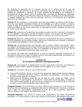 4
Gaceta Oficial N° 5.662 Extraordinario de fecha 24/09/2003
No obstante, se gravarán con el impuesto previsto en el artículo 52 de la Ley, los
enriquecimientos provenientes de las nuevas actividades que para ejecución de proyectos en
materia de explotación y refinación de crudos pesados, extrapesados, y de explotación y
procesamiento de gas natural libre, se realicen bajo convenios de asociaciones celebrados
conforme a la Ley Orgánica que Reserva al Estado la Industria y el Comercio de los Hidrocarburos,
o mediante contratos de interés nacional celebrados conforme a la Constitución de la República
Bolivariana de Venezuela.
Artículo 12. Las sociedades y comunidades nacionales comprendidas en el literal c) del artículo 7
de la Ley, que realicen actividades distintas de las señaladas en el artículo anterior, no estarán
sujetas al pago de impuesto por sus enriquecimientos netos en razón de que el gravamen se
cobrará en cabeza de sus socios o comuneros. A igual régimen estarán sometidos los consorcios
en cuanto les sea aplicable.
Artículo 13. La porción de enriquecimiento gravable en cabeza del socio o comunero, proveniente
de una sociedad o comunidad, derivada de regalías mineras, o de la cesión de tales regalías o
participaciones, estará sujeta al impuesto previsto en el literal a) del artículo 53 de la Ley.
Artículo 14. Sólo a los contribuyentes que se dediquen a la explotación de minas o hidrocarburos
les serán atribuibles las actividades conexas, tales como el tratamiento de minerales, la refinación
y el transporte por oleoductos y otras vías especiales.
Artículo 15. Los establecimientos permanentes a que se refiere el literal f) del artículo 7 de la
Ley pagarán su impuesto por los enriquecimientos de fuente nacional como de fuente extranjera
atribuible a dicho establecimiento con base a lo establecido en el artículo 52 de la Ley o en los
literales a) y b) del artículo 53 de la Ley, según sea el caso.
No obstante, las bases fijas establecidas en el país por personas naturales residentes en el
extranjero a través de las cuales se presten servicios personales independientes, se gravarán con
la tarifa N° 1 prevista en el artículo 50 de la Ley.
CAPÍTULO IV
DE LAS RENTAS EXENTAS Y SUS BENEFICIARIOS
Artículo 16. A los efectos de lo establecido en numeral 1 del artículo 14 de la ley, se entiende por
entidad de carácter público, aquellas investidas con tal condición en su Ley de creación.
Artículo 17. A los solos fines de la Ley se entenderá por:
a) Instituciones benéficas, las que sin fines de lucro tengan por objeto prestar servicios médicos,
docentes o suministrar alimentos, vestidos o albergues a los desvalidos, o suministrar fondos
para los mismos objetivos, en el país.
b) Instituciones de asistencia social, las que sin fines de lucro, tengan por objeto realizar
actividades en el país dirigidas a la prevención o disminución de enfermedades, la miseria, el
vicio y otros males sociales, al igual que las que se dediquen a la protección de los derechos
humanos o a suministrar fondos para estos mismos fines.
Parágrafo Primero. Las instituciones a que hacen referencia los numerales 3 y 10 del artículo 14
de la Ley, deberán demostrar su carácter de tales ante la Administración Tributaria, y al efecto
dirigir a ésta una representación acompañada de copia de su acta constitutiva, reglamento
interno, estatutos y de cualquier otro documento similar.
Parágrafo Segundo. A los efectos de verificar si las instituciones a que hacen referencia los
numerales 3 y 10 del artículo 14 de la Ley cumplen los fines que le son propios, éstas serán
 