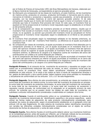 40
Gaceta Oficial N° 5.662 Extraordinario de fecha 24/09/2003
por el Índice de Precios al Consumidor (IPC) del Área Metropolitana de Caracas, elaborado por
el Banco Central de Venezuela, correspondiente al ejercicio gravable actual.
b) Se efectuará una comparación de las clases de inventario, al costo histórico, de los inventarios
de materia prima, productos en proceso, productos terminados o mercancía para la venta y
mercancía en tránsito y accesorios y repuestos, cuando sea procedente, al cierre del ejercicio
gravable, con los totales históricos al cierre del ejercicio gravable anterior. Si de esta
comparación resulta que el monto del inventario final es igual o menor al inventario inicial, se
entiende que todo el inventario final proviene del inicial. En este caso, el inventario final se
ajustará en forma proporcional al inventario inicial reajustado según lo establecido en el literal
a) del presente artículo.
c) Si de la comparación por clases de inventario prevista en el literal anterior, resulta que el
inventario final excede al inventario inicial, la porción en bolívares que excede del inventario
inicial, no se ajustará. La porción que proviene del inventario inicial se actualizará en forma
proporcional al inventario inicial reajustado según lo establecido en el literal a) del presente
Artículo.
d) El inventario final actualizado según la metodología señalada en los literales anteriores, se
comparará con el valor del inventario final histórico. La diferencia es el ajuste acumulado al
inventario final.
e) Se comparará por clases de inventario, el ajuste acumulado al inventario final obtenidos por la
comparación prevista en el literal d), con el ajuste acumulado en el inventario final en el
cierre del ejercicio tributario anterior. Si el ajuste acumulado al inventario final del ejercicio
tributario actual es superior al ajuste acumulado al inventario final en el cierre del ejercicio
tributario anterior, la diferencia se cargará a la respectiva cuenta de inventario del activo del
contribuyente con crédito a la cuenta Reajuste por Inflación.
f) Si de la comparación del literal anterior se deduce que el ajuste acumulado al inventario final
del cierre del ejercicio tributario es inferior al ajuste acumulado al inventario en el cierre del
ejercicio tributario anterior, la diferencia se acreditará a la respectiva cuenta de inventario del
activo del contribuyente y se cargara a la cuenta Reajuste por Inflación.
Parágrafo Primero. Si el consumo de los inventarios de accesorios y repuestos se cargan a los
costos por el procedimiento tradicional del costo de ventas, es decir, inventario inicial más las
compras menos el inventario final, estos deben actualizarse mediante el procedimiento
establecido en este artículo. Si el cargo a los costos se hace a través de imputaciones directas a
los gastos de fabricación u otra cuenta similar, deben tratarse como otras partidas no monetarias
y actualizarse de conformidad con los artículos 115 y 117 de este Reglamento.
Parágrafo Segundo. Para efectos de este procedimiento, se entiende por clases de inventario la
suma total del inventario de materia prima, la suma total del inventario de productos en proceso,
la suma total del inventario de productos terminados, la suma total del inventario de mercancías,
la suma total de las mercancías en tránsito y la suma total del inventario de accesorios y
repuestos cuando proceda, de conformidad con lo estipulado en el parágrafo primero de este
artículo. Se entiende que no se pueden dividir los totales de cada clase de inventarios, en
subclases o artículos individualmente considerados o subdivididos en cualquier otra forma.
Parágrafo Tercero. Cuando el contribuyente utilice en su contabilidad de costos el sistema de
valuación de inventarios denominado de identificación específica o de precios específicos, podrá
utilizar las fechas reales de adquisición de cada producto individualmente considerado, para
actualizar los costos de adquisición, según el procedimiento establecido en el parágrafo único del
artículo 120 de este Reglamento. En este sistema de inventarios deben identificarse claramente
con seriales las diferentes unidades individualmente consideradas con el objeto de verificar
claramente las fechas de adquisición y venta de cada unidad.
Parágrafo Cuarto. Para efectos fiscales el contribuyente deberá valorar sus inventarios históricos
en la contabilidad general, antes del ajuste por inflación, por el llamado método de los promedios,
sin perjuicio de lo establecido en el Parágrafo Segundo del artículo 182 de la Ley.
 