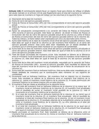 41
Gaceta Oficial N° 5.662 Extraordinario de fecha 24/09/2003
Artículo 120. El contribuyente deberá llevar un registro fiscal para efectos de reflejar el detalle
del ajuste indicado en el artículo 119 de este Reglamento para el total del inventario en bolívares
para cada clase de inventario en hojas de trabajo con las columnas en la siguiente forma.
a) Descripción de la clase de inventario.
b) Fecha de cierre del ejercicio gravable anterior.
c) Índice de Precios al Consumidor (IPC) del mes correspondiente al cierre del ejercicio gravable
actual.
d) Índice de Precios al Consumidor (IPC) del mes correspondiente al cierre del ejercicio gravable
anterior.
e) Factor de actualización correspondiente a la variación del Índice de Precios al Consumidor
(IPC) durante el ejercicio gravable. Este factor se obtiene de dividir el Índice de Precios al
Consumidor del mes de cierre del ejercicio gravable actual de la columna (c), entre el Índice
de Precios al Consumidor del mes de cierre del ejercicio gravable anterior de la columna (d).
Todos los índices y el factor deben estar expresados con cinco (5) decimales como mínimo.
f) Suma total histórica de la clase de inventario inicial (final del ejercicio gravable anterior). Este
total debe ser igual al total de la columna (j) del inventario final histórico en el cierre del
ejercicio gravable anterior. Esta suma debe estar respaldada por un listado detallado de
inventario que el contribuyente debe mantener en sus registros de contabilidad.
g) Suma total de la clase de inventario inicial (final del ejercicio gravable anterior) actualizada al
cierre del ejercicio gravable anterior. Este total debe ser igual al total de la columna (l) en el
cierre del ejercicio gravable anterior.
h) Total del ajuste acumulado del inventario inicial. Este resultado se obtiene de la diferencia
entre el inventario inicial actualizado de la columna (g) menos el inventario inicial histórico de
la columna (f). Este total debe ser igual al total de la columna (m) del ejercicio gravable
anterior.
i) Suma total de la clase del inventario inicial actualizado, reajustado por la variación del Índice
de Precios al Consumidor (IPC) durante el ejercicio gravable. Este resultado se obtiene del
total del inventario inicial de la columna (g) multiplicado por el factor de actualización de la
columna (e).
j) Suma total del inventario final en bolívares históricos. Esta suma debe estar respaldada por un
listado detallado de inventario que el contribuyente debe mantener en sus registros de
contabilidad.
k) Incremento total en bolívares históricos del inventario final en relación con el inventario
inicial. Este resultado se obtiene de la diferencia entre el inventario final histórico de la
columna (j), menos el inventario inicial histórico de la columna (f). Si existe disminución del
inventario histórico no se coloca ninguna cifra en esta columna.
l) El inventario final por clases se actualizará en la siguiente forma:
1) Si el total del inventario final en bolívares históricos de la columna (j) es mayor que el
inventario inicial en bolívares históricos de la columna (f), el inventario final actualizado
será el resultado de sumar el inventario inicial ajustado de la columna (i), más el
incremento en el inventario histórico de la columna (k).
2) Si el total del inventario final en bolívares históricos de la columna (j), es menor que el
inventario inicial de la columna (f), el inventario final actualizado será el resultado de
multiplicar el total del inventario final histórico de la columna (j) por el inventario inicial
reajustado de la columna (i). El resultado obtenido de la multiplicación anterior se dividirá
entre el inventario inicial histórico de la columna (f). La cifra obtenida es el total del
inventario final actualizado.
3) Si el total del inventario final en bolívares históricos de la columna (j) es igual que el
inventario inicial en bolívares históricos de la columna (f), el inventario final actualizado
será igual al inventario inicial reajustado de la columna (i).
m) Ajuste acumulado al inventario final. Este resultado se obtiene de la diferencia entre el
inventario final actualizado de la columna (l), menos el inventario final en bolívares históricos
de la columna (j).
 