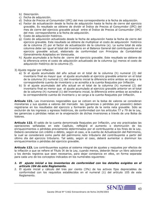 43
Gaceta Oficial N° 5.662 Extraordinario de fecha 24/09/2003
b) Descripción.
c) Fecha de adquisición.
d) Índice de Precios al Consumidor (IPC) del mes correspondiente a la fecha de adquisición.
e) Factor de actualización desde la fecha de adquisición hasta la fecha de cierre del ejercicio
gravable. Es resultado se obtiene de dividir el Índice de Precios al Consumidor (IPC) del
mes de cierre del ejercicio gravable actual entre el Índice de Precios al Consumidor (IPC)
del mes correspondiente a la fecha de adquisición.
f) Costo de adquisición histórico.
g) Costo de adquisición actualizado desde la fecha de adquisición hasta la fecha de cierre del
ejercicio gravable. Este resultado se obtiene de multiplicar el costo de adquisición histórico
de la columna (f) por el factor de actualización de la columna (e). La suma total de esta
columna debe ser igual al total del inventario en el Balance General del contribuyente en el
ejercicio gravable actual, elaborado de conformidad con Principios de Contabilidad
Generalmente Aceptados en Venezuela.
h) Ajuste acumulado a la fecha de cierre del ejercicio gravable. Este resultado se obtiene de
la diferencia entre el costo de adquisición actualizado de la columna (g) menos el costo de
adquisición histórico de la columna (f).
3) Ajuste regular por inflación:
a) Si el ajuste acumulado del año actual en el total de la columna (h) numeral (2) del
inventario final es mayor que el ajuste acumulado al ejercicio gravable anterior en el total
de la columna (h) numeral (1) del inventario inicial la diferencia entre ambos se carga a la
correspondiente cuenta de inventario y se acredita a la cuenta Reajustes por Inflación.
b) Si el ajuste acumulado del año actual en el total de la columna (h) numeral (2) del
inventario final es menor que el ajuste acumulado al ejercicio gravable anterior en el total
de la columna (h) numeral (1) del inventario inicial, la diferencia entre ambos se acredita a
la correspondiente cuenta de inventario y se carga a la cuenta Reajustes por Inflación.
Artículo 121. Las inversiones negociables que se coticen en la bolsa de valores se consideran
monetarias y sus ajustes a valores del mercado las (ganancias o pérdidas por posesión) deben
registrarse en los resultados del ejercicio y formarán parte de la renta neta gravable. Sólo se
excluirán de los ingresos y egresos históricos, de conformidad con los artículos 77 y 79 de la Ley,
las ganancias o pérdidas netas en la enajenación de dichas inversiones a través de una Bolsa de
Valores.
Artículo 122. El saldo de la cuenta denominada Reajustes por Inflación, una vez practicadas las
operaciones señaladas en este Capítulo, reflejará el aumento o disminución de los
enriquecimientos o pérdidas previamente determinados por el contribuyente a los fines de la Ley.
Deberá cancelarse con crédito o débito, según el caso, a la cuenta de Actualización del Patrimonio,
la cual se considerará como parte del patrimonio neto tributario del contribuyente a partir del
último día del ejercicio tributario. Tal saldo, según el caso, deberá aumentar o disminuir los
enriquecimientos o pérdidas del ejercicio gravable.
Artículo 123. Los contribuyentes sujetos al sistema integral de ajustes y reajustes por efectos de
la inflación a que se refiere el Título IX de la Ley, cuando menos, deberán llevar un libro adicional
y los demás registros que sean necesarios, para dejar constancia en ellos, en forma separada
para cada uno de los conceptos indicados en los numerales siguientes:
1. El ajuste inicial a los inventarios de conformidad con los detalles exigidos en el
artículo 104 de este Reglamento.
2. El ajuste inicial y cálculo del tres por ciento (3%) de los activos fijos depreciables de
conformidad con los requisitos establecidos en el numeral (1) del artículo 105 de este
Reglamento.
 