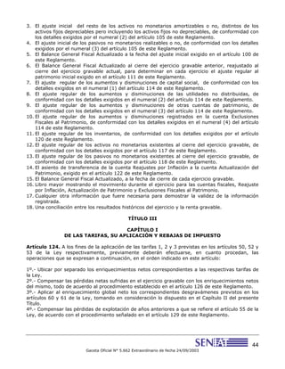 44
Gaceta Oficial N° 5.662 Extraordinario de fecha 24/09/2003
3. El ajuste inicial del resto de los activos no monetarios amortizables o no, distintos de los
activos fijos depreciables pero incluyendo los activos fijos no depreciables, de conformidad con
los detalles exigidos por el numeral (2) del artículo 105 de este Reglamento.
4. El ajuste inicial de los pasivos no monetarios realizables o no, de conformidad con los detalles
exigidos por el numeral (3) del artículo 105 de este Reglamento.
5. El Balance General Fiscal Actualizado a la fecha del ajuste inicial exigido en el artículo 100 de
este Reglamento.
6. El Balance General Fiscal Actualizado al cierre del ejercicio gravable anterior, reajustado al
cierre del ejercicio gravable actual, para determinar en cada ejercicio el ajuste regular al
patrimonio inicial exigido en el artículo 111 de este Reglamento.
7. El ajuste regular de los aumentos y disminuciones de capital social, de conformidad con los
detalles exigidos en el numeral (1) del artículo 114 de este Reglamento.
8. El ajuste regular de los aumentos y disminuciones de las utilidades no distribuidas, de
conformidad con los detalles exigidos en el numeral (2) del artículo 114 de este Reglamento.
9. El ajuste regular de los aumentos y disminuciones de otras cuentas de patrimonio, de
conformidad con los detalles exigidos en el numeral (3) del artículo 114 de este Reglamento.
10. El ajuste regular de los aumentos y disminuciones registrados en la cuenta Exclusiones
Fiscales al Patrimonio, de conformidad con los detalles exigidos en el numeral (4) del artículo
114 de este Reglamento.
11. El ajuste regular de los inventarios, de conformidad con los detalles exigidos por el artículo
120 de este Reglamento.
12. El ajuste regular de los activos no monetarios existentes al cierre del ejercicio gravable, de
conformidad con los detalles exigidos por el artículo 117 de este Reglamento.
13. El ajuste regular de los pasivos no monetarios existentes al cierre del ejercicio gravable, de
conformidad con los detalles exigidos por el artículo 118 de este Reglamento.
14. El asiento de transferencia de la cuenta Reajustes por Inflación a la cuenta Actualización del
Patrimonio, exigido en el artículo 122 de este Reglamento.
15. El Balance General Fiscal Actualizado, a la fecha de cierre de cada ejercicio gravable.
16. Libro mayor mostrando el movimiento durante el ejercicio para las cuentas fiscales, Reajuste
por Inflación, Actualización de Patrimonio y Exclusiones Fiscales al Patrimonio.
17. Cualquier otra información que fuere necesaria para demostrar la validez de la información
registrada.
18. Una conciliación entre los resultados históricos del ejercicio y la renta gravable.
TÍTULO III
CAPÍTULO I
DE LAS TARIFAS, SU APLICACIÓN Y REBAJAS DE IMPUESTO
Artículo 124. A los fines de la aplicación de las tarifas 1, 2 y 3 previstas en los artículos 50, 52 y
53 de la Ley respectivamente, previamente deberán efectuarse, en cuanto procedan, las
operaciones que se expresan a continuación, en el orden indicado en este artículo:
1º.- Ubicar por separado los enriquecimientos netos correspondientes a las respectivas tarifas de
la Ley.
2º.- Compensar las pérdidas netas sufridas en el ejercicio gravable con los enriquecimientos netos
del mismo, todo de acuerdo al procedimiento establecido en el artículo 126 de este Reglamento.
3º.- Aplicar al enriquecimiento global neto los correspondientes desgravámenes previstos en los
artículos 60 y 61 de la Ley, tomando en consideración lo dispuesto en el Capítulo II del presente
Título.
4º.- Compensar las pérdidas de explotación de años anteriores a que se refiere el artículo 55 de la
Ley, de acuerdo con el procedimiento señalado en el artículo 129 de este Reglamento.
 