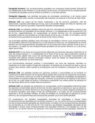 45
Gaceta Oficial N° 5.662 Extraordinario de fecha 24/09/2003
Parágrafo Primero. Los enriquecimientos gravables con impuestos proporcionales distintos de
los establecidos en los literales a y b del artículo 53 de la Ley, se excluirán de las compensaciones
y traslados de pérdidas a que se refieren el ordinal 2 y 4 de este artículo.
Parágrafo Segundo. Las pérdidas derivadas de actividades económicas o de bienes cuyos
enriquecimientos estén exentos o exonerados del impuesto, se excluirán a los fines de este Título.
Artículo 125. Los costos de los bienes enajenados y de los servicios prestados, más las
deducciones y ajustes autorizados por la Ley, que no se puedan rebajar por falta de ingresos o de
renta bruta del ejercicio gravable, ocasionarán pérdidas compensables.
Artículo 126. Las pérdidas globales netas del ejercicio, derivadas de actividades o bienes cuyos
enriquecimientos son gravables con las tarifas números 1 o 2 establecidas en los artículos 50 y 52
de la Ley, respectivamente, se compensarán en primer término con los enriquecimientos
gravables conforme a los literales a) y b) del artículo 53 de la Ley, y el saldo, si lo hubiere, con los
enriquecimientos gravables de acuerdo al literal b) del mismo artículo.
Las eventuales pérdidas globales netas derivadas de actividades o bienes cuyos enriquecimientos
son gravables conforme a los literales a) y b) del artículo 53 de la Ley, se compensarán en primer
término con los enriquecimientos gravables por el otro literal del mismo artículo 53 de la Ley, si
los hubiere, y el saldo con los enriquecimientos gravables con las tarifas números 1 ó 2 de la Ley,
según sea el caso.
Artículo 127. En los casos de enriquecimientos obtenidos por personas naturales residentes en el
país, las tarifas números 1 y 3 establecidas en el Título III de la Ley, sólo se aplicarán cuando el
enriquecimiento global neto anual del contribuyente exceda de la cantidad representativa de
cincuenta (50) salarios mínimos mensuales urbanos, antes de rebajar los desgravámenes y las
pérdidas de explotación de años anteriores.
Los contribuyentes personas jurídicas o comunidades, así como las personas naturales no
residentes en el país sujetos al pago del impuesto, no gozarán de la exención de base a que se
contrae este artículo, salvo cuando el contribuyente sea una fundación o asociación sin fines de
lucro.
Artículo 128. Las pérdidas sufridas por personas jurídicas o comunidades no se tomarán en
cuenta para la determinación del enriquecimiento global neto anual de sus respectivos accionistas,
socios o comuneros, salvo que se trate de pérdidas netas sufridas por sociedades de personas o
comunidades no sujetas al pago del impuesto, conforme a lo previsto en el Capítulo II del Título I
de la Ley, en cuyos casos los socios o comuneros computarán sus cuotas partes de pérdidas en
los ejercicios dentro de los cuales éstas se produzcan.
Artículo 129. Las pérdidas de explotación no compensadas, serán traspasables totalmente hasta
los ejercicios comprendidos dentro de los tres (3) años siguientes al ejercicio en que se sufrieron.
Se compensarán en primer término con los enriquecimientos de su misma categoría obtenidos en
el ejercicio gravable, todo según el tipo de contribuyente y el origen de los enriquecimientos
obtenidos y de las pérdidas sufridas. El saldo de pérdidas no compensado se aplicará en primer
término a los enriquecimientos del contribuyente gravable con la otra tarifa aplicable.
En consecuencia, las pérdidas traspasables derivadas de actividades o bienes cuyos
enriquecimientos son gravables con las tarifas números 1 ó 2, en primer término se compensarán
con los enriquecimientos gravables por dichas tarifas y el saldo con los enriquecimientos gravables
por los literales a) y b) del artículo 53. A la recíproca, las pérdidas traspasables derivadas de las
actividades o bienes cuyos enriquecimientos son gravables conforme a los literales a) y b) del
artículo 53, en primer término se aplicarán a los otros enriquecimientos gravables conforme al
 