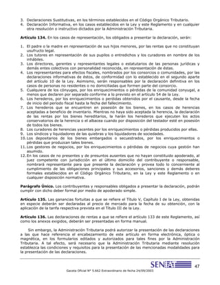 47
Gaceta Oficial N° 5.662 Extraordinario de fecha 24/09/2003
3. Declaraciones Sustitutivas, en los términos establecidos en el Código Orgánico Tributario.
4. Declaración Informativa, en los casos establecidos en la Ley y este Reglamento y en cualquier
otra resolución o instructivo dictados por la Administración Tributaria.
Artículo 134. En los casos de representación, los obligados a presentar la declaración, serán:
1. El padre o la madre en representación de sus hijos menores, por las rentas que no constituyan
usufructo legal.
2. Los tutores en representación de sus pupilos o entredichos y los curadores en nombre de los
inhábiles.
3. Los directores, gerentes y representantes legales o estatutarios de las personas jurídicas y
demás entes colectivos con personalidad reconocida, en representación de éstas.
4. Los representantes para efectos fiscales, nombrados por los consorcios o comunidades, por las
declaraciones informativas de éstos, de conformidad con lo establecido en el segundo aparte
del artículo 10 de la Ley. Asimismo, serán responsables por la declaración definitiva en los
casos de personas no residentes o no domiciliadas que formen parte del consorcio.
5. Cualquiera de los cónyuges, por los enriquecimientos o pérdidas de la comunidad conyugal, a
menos que declaren por separado conforme a lo previsto en el artículo 54 de la Ley.
6. Los herederos, por los enriquecimientos o perdidas obtenidos por el causante, desde la fecha
de inicio del período fiscal hasta la fecha del fallecimiento.
7. Los herederos que se encuentren en posesión de los bienes, en los casos de herencias
aceptadas a beneficio de inventario. Mientras no haya sido aceptada la herencia, la declaración
de las rentas por los bienes hereditarios, la harán los herederos que ejecuten los actos
conservatorios de la herencia o el albacea cuando por disposición del testador esté en posesión
de todos los bienes.
8. Los curadores de herencias yacentes por los enriquecimientos o pérdidas producidos por ellas.
9. Los síndicos y liquidadores de las quiebras y los liquidadores de sociedades.
10. Los depositarios de los bienes embargados o secuestrados, por los enriquecimientos o
pérdidas que produzcan tales bienes.
11. Los gestores de negocios, por los enriquecimientos o pérdidas de negocios cuya gestión han
asumido.
12. En los casos de no presentes y de presuntos ausentes que no hayan constituido apoderado, al
juez competente con jurisdicción en el último domicilio del contribuyente o responsable,
nombrará representante para que presente la declaración y provea todo lo concerniente al
cumplimiento de las obligaciones principales y sus accesorios, sanciones y demás deberes
formales establecidos en el Código Orgánico Tributario, en la Ley y este Reglamento o en
cualquier disposición normativa.
Parágrafo Único. Los contribuyentes y responsables obligados a presentar la declaración, podrán
cumplir con dicho deber formal por medio de apoderado simple.
Artículo 135. Las ganancias fortuitas a que se refiere el Título V, Capítulo I de la Ley, obtenidas
en especie deberán ser declaradas al precio de mercado para la fecha de su obtención, con la
aplicación de la tarifa respectiva prevista en el Título III de la Ley.
Artículo 136. Las declaraciones de rentas a que se refiere el artículo 133 de este Reglamento, así
como los anexos exigidos, deberán ser presentadas en forma manual.
Sin embargo, la Administración Tributaria podrá autorizar la presentación de las declaraciones
a las que hace referencia el encabezamiento de este artículo en forma electrónica, óptica o
magnética, en los formularios editados y autorizados para tales fines por la Administración
Tributaria. A tal efecto, será necesario que la Administración Tributaria mediante resolución
establezca las condiciones y requisitos para la presentación de las mencionadas modalidades para
la presentación de las declaraciones.
 