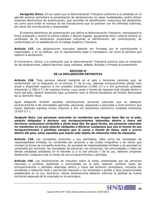 48
Gaceta Oficial N° 5.662 Extraordinario de fecha 24/09/2003
Parágrafo Único. En los casos que la Administración Tributaria conforme a lo señalado en el
párrafo anterior permitiera la presentación de declaraciones en estas modalidades, podrá utilizar
sistemas electrónicos de autenticación, que permitan la identificación inequívoca del declarante,
así como para evitar el rechazo de las transacciones que se generen con los referidos sistemas,
por parte del contribuyente o responsable.
El sistema electrónico de autenticación que defina la Administración Tributaria, reemplazará la
firma autógrafa y tendrá la misma validez y efectos legales. Igualmente dicho sistema emitirá un
certificado de la declaración presentada indicando la identificación del contribuyente, de
conformidad con lo establecido en el Código Orgánico Tributario
Artículo 137. Las declaraciones manuales deberán ser firmadas por el contribuyente o
responsable, o en su defecto, por el representante legal o mandatario, así como la persona que
elaboró la declaración.
El funcionario, oficina o la institución que la Administración Tributaria autorice para la recepción
de las declaraciones, deberá devolver copia validada, sellada, fechada y firmada al presentante.
SECCION II
DE LA DECLARACIÓN DEFINITIVA
Artículo 138. Toda persona natural residente en el país o herencias yacentes que, de
conformidad con lo dispuesto en el artículo 1° de la Ley, obtenga enriquecimiento global neto
anual y disponible superior a mil unidades tributarias (1.000 U.T.) o mil quinientas unidades
tributarias (1.500 U.T.) de ingresos brutos, cuya causa o fuente de ingresos esté situada dentro o
fuera del país, deberá declararlo bajo juramento ante la Oficina Receptora de Fondos Nacionales
de su domicilio fiscal.
Igual obligación tendrán aquellos contribuyentes personas naturales que se dediquen
exclusivamente a las actividades agrícolas, pecuarias, pesqueras o piscícolas a nivel primario que
hayan obtenido ingresos brutos mayores a dos mil seiscientas veinticinco unidades tributarias
(2.625 U.T.).
Parágrafo Único. Las personas naturales no residentes que tengan base fija en el país,
estarán obligadas a declarar sus enriquecimientos obtenidos dentro y fuera del
territorio venezolano atribuible a dicha base fija. De igual forma, las personas naturales
no residentes en el país estarán obligadas a declarar cualquiera que sea el monto de sus
enriquecimientos o pérdidas siempre que la causa o fuente de éstos, esté u ocurra
dentro del país, salvo aquellos que hayan sido objeto de retención total de impuesto.
Artículo 139. Las compañías anónimas y sus asimiladas, tales como las sociedades de
responsabilidad limitada, en comandita por acciones y las civiles irregulares o de hecho que
revistan la forma de compañía anónima, de sociedad de responsabilidad limitada o de sociedad en
comandita por acciones; las sociedades de personas, los consorcios, las comunidades y todas las
demás entidades señaladas en el literales c) y e) del artículo 7 de la Ley, deberán presentar
declaración cualquiera sea el monto de sus enriquecimientos o pérdidas.
Artículo 140. Las declaraciones de impuesto sobre la renta, presentadas por las personas
naturales o jurídicas residentes o domiciliadas en el país, deberán contener todos los
enriquecimientos o pérdidas obtenidas dentro y fuera del territorio venezolano, incluidos los
sometidos a retención total o parcial del impuesto y los sometidos a tarifas y tipos proporcionales
establecidos en la Ley. Asimismo, dichas declaraciones deberán informar la pérdida de fuente
territorial separada de la originada en el extranjero.
 
