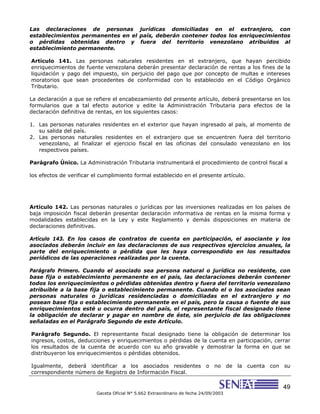 49
Gaceta Oficial N° 5.662 Extraordinario de fecha 24/09/2003
Las declaraciones de personas jurídicas domiciliadas en el extranjero, con
establecimientos permanentes en el país, deberán contener todos los enriquecimientos
o pérdidas obtenidas dentro y fuera del territorio venezolano atribuidos al
establecimiento permanente.
Artículo 141. Las personas naturales residentes en el extranjero, que hayan percibido
enriquecimientos de fuente venezolana deberán presentar declaración de rentas a los fines de la
liquidación y pago del impuesto, sin perjuicio del pago que por concepto de multas e intereses
moratorios que sean procedentes de conformidad con lo establecido en el Código Orgánico
Tributario.
La declaración a que se refiere el encabezamiento del presente artículo, deberá presentarse en los
formularios que a tal efecto autorice y edite la Administración Tributaria para efectos de la
declaración definitiva de rentas, en los siguientes casos:
1. Las personas naturales residentes en el exterior que hayan ingresado al país, al momento de
su salida del país.
2. Las personas naturales residentes en el extranjero que se encuentren fuera del territorio
venezolano, al finalizar el ejercicio fiscal en las oficinas del consulado venezolano en los
respectivos países.
Parágrafo Único. La Administración Tributaria instrumentará el procedimiento de control fiscal a
los efectos de verificar el cumplimiento formal establecido en el presente artículo.
Artículo 142. Las personas naturales o jurídicas por las inversiones realizadas en los países de
baja imposición fiscal deberán presentar declaración informativa de rentas en la misma forma y
modalidades establecidas en la Ley y este Reglamento y demás disposiciones en materia de
declaraciones definitivas.
Artículo 143. En los casos de contratos de cuenta en participación, el asociante y los
asociados deberán incluir en las declaraciones de sus respectivos ejercicios anuales, la
parte del enriquecimiento o pérdida que les haya correspondido en los resultados
periódicos de las operaciones realizadas por la cuenta.
Parágrafo Primero. Cuando el asociado sea persona natural o jurídica no residente, con
base fija o establecimiento permanente en el país, las declaraciones deberán contener
todos los enriquecimientos o pérdidas obtenidas dentro y fuera del territorio venezolano
atribuible a la base fija o establecimiento permanente. Cuando el o los asociados sean
personas naturales o jurídicas residenciadas o domiciliadas en el extranjero y no
posean base fija o establecimiento permanente en el país, pero la causa o fuente de sus
enriquecimientos esté u ocurra dentro del país, el representante fiscal designado tiene
la obligación de declarar y pagar en nombre de éste, sin perjuicio de las obligaciones
señaladas en el Parágrafo Segundo de este Artículo.
Parágrafo Segundo. El representante fiscal designado tiene la obligación de determinar los
ingresos, costos, deducciones y enriquecimientos o pérdidas de la cuenta en participación, cerrar
los resultados de la cuenta de acuerdo con su año gravable y demostrar la forma en que se
distribuyeron los enriquecimientos o pérdidas obtenidos.
Igualmente, deberá identificar a los asociados residentes o no de la cuenta con su
correspondiente número de Registro de Información Fiscal.
 