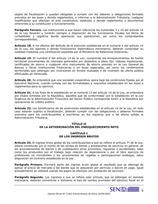5
Gaceta Oficial N° 5.662 Extraordinario de fecha 24/09/2003
objeto de fiscalización y quedan obligadas a cumplir con los deberes y obligaciones formales
previstos en las leyes y demás reglamentos, e informar a la Administración Tributaria, cualquier
modificación que efectúen al acta constitutiva, estatutos y demás reglamentos o documentos
inherentes a su constitución y funcionamiento.
Parágrafo Tercero. Las instituciones a que hacen referencia los numerales 3 y 10 del artículo 14
de la Ley llevarán y tendrán siempre a disposición de los funcionarios fiscales los libros de
contabilidad y registros donde aparezcan sus operaciones, así como los comprobantes
correspondientes.
Artículo 18. A los efectos del disfrute de la exención establecida en el numeral 2 del artículo 14
de la Ley, los agentes y demás funcionarios diplomáticos extranjeros, deberán comprobar su
cualidad mediante una certificación expedida por el Ministerio de Relaciones Exteriores.
Artículo 19. El numeral 9 del artículo 14 de la Ley, comprende los enriquecimientos de fuente
territorial provenientes de intereses generados por depósitos a plazo fijo, cédulas hipotecarias,
certificados de ahorro y cualquier otro instrumento de ahorro previsto en la Ley General de
Bancos y Otras Instituciones Financieras o en leyes especiales, así como los rendimientos
territoriales que obtengan por inversiones en fondos mutuales o de inversión de oferta pública
efectuadas en Venezuela.
Artículo 20. Se entenderá que una sociedad cooperativa opera bajo las condiciones fijadas por el
Ejecutivo Nacional, cuando cumpla con las formalidades y requisitos establecidos en las leyes o
reglamentos para su ejercicio.
Artículo 21. A los fines de lo establecido en el numeral 13 del artículo 14 de la Ley, se entenderá
por títulos emitidos por la República, aquellos que de conformidad con lo establecido en la Ley
Orgánica de la Administración Financiera del Sector Público corresponda emitir a la República por
operaciones de crédito público.
Articulo 22. Los beneficiarios de las exenciones establecidas en el artículo 14 de la Ley, en todo
caso estarán sujetos a fiscalización, deberán cumplir con las obligaciones y deberes formales
previstos para los contribuyentes e inscribirse en los registros que a tal efecto señale la
Administración Tributaria.
TÍTULO II
DE LA DETERMINACIÓN DEL ENRIQUECIMIENTO NETO
CAPÍTULO I
DE LOS INGRESOS BRUTOS
Artículo 23. El ingreso bruto global de los contribuyentes a que se refiere el artículo 7° de la Ley,
estará constituido por el monto de las ventas de bienes y prestaciones de servicios en general, de
los arrendamientos de bienes y de cualesquiera otros proventos, regulares o accidentales, tales
como los producidos por el trabajo bajo relación de dependencia o por el libre ejercicio de
profesiones no mercantiles y los provenientes de regalías o participaciones análogas, salvo
disposición en contrario establecida en la Ley.
Parágrafo Primero. Formará parte del ingreso bruto global el resultado que se obtenga de
aplicar el precio de mercado a los bienes que se adquieran por permuta o dación en pago. Igual
procedimiento se utilizará cuando los pagos se efectúen con prestación de servicios.
Parágrafo Segundo. Los ingresos a que se refiere este artículo, que se obtengan en moneda
extranjera, deberán convertirse a bolívares al tipo de cambio promedio del ejercicio fiscal en el
 
