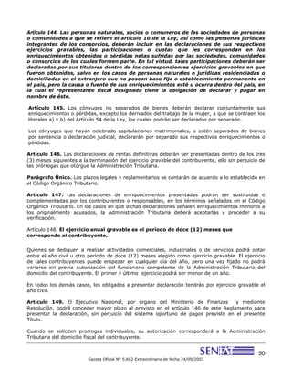 50
Gaceta Oficial N° 5.662 Extraordinario de fecha 24/09/2003
Artículo 144. Las personas naturales, socios o comuneros de las sociedades de personas
o comunidades a que se refiere el artículo 10 de la Ley, así como las personas jurídicas
integrantes de los consorcios, deberán incluir en las declaraciones de sus respectivos
ejercicios gravables, las participaciones o cuotas que les correspondan en los
enriquecimientos obtenidos o pérdidas netas sufridas por las sociedades, comunidades
o consorcios de los cuales formen parte. En tal virtud, tales participaciones deberán ser
declaradas por sus titulares dentro de los correspondientes ejercicios gravables en que
fueron obtenidas, salvo en los casos de personas naturales o jurídicas residenciadas o
domiciliadas en el extranjero que no posean base fija o establecimiento permanente en
el país, pero la causa o fuente de sus enriquecimientos esté u ocurra dentro del país, en
la cual el representante fiscal designado tiene la obligación de declarar y pagar en
nombre de éste.
Artículo 145. Los cónyuges no separados de bienes deberán declarar conjuntamente sus
enriquecimientos o pérdidas, excepto los derivados del trabajo de la mujer, a que se contraen los
literales a) y b) del Artículo 54 de la Ley, los cuales podrán ser declarados por separado.
Los cónyuges que hayan celebrado capitulaciones matrimoniales, o estén separados de bienes
por sentencia o declaración judicial, declararán por separado sus respectivos enriquecimientos o
pérdidas.
Artículo 146. Las declaraciones de rentas definitivas deberán ser presentadas dentro de los tres
(3) meses siguientes a la terminación del ejercicio gravable del contribuyente, ello sin perjuicio de
las prórrogas que otorgue la Administración Tributaria.
Parágrafo Único. Los plazos legales y reglamentarios se contarán de acuerdo a lo establecido en
el Código Orgánico Tributario.
Artículo 147. Las declaraciones de enriquecimientos presentadas podrán ser sustituidas o
complementadas por los contribuyentes o responsables, en los términos señalados en el Código
Orgánico Tributario. En los casos en que dichas declaraciones señalen enriquecimientos menores a
los originalmente acusados, la Administración Tributaria deberá aceptarlas y proceder a su
verificación.
Artículo 148. El ejercicio anual gravable es el período de doce (12) meses que
corresponde al contribuyente.
Quienes se dediquen a realizar actividades comerciales, industriales o de servicios podrá optar
entre el año civil u otro período de doce (12) meses elegido como ejercicio gravable. El ejercicio
de tales contribuyentes puede empezar en cualquier día del año, pero una vez fijado no podrá
variarse sin previa autorización del funcionario competente de la Administración Tributaria del
domicilio del contribuyente. El primer y último ejercicio podrá ser menor de un año.
En todos los demás casos, los obligados a presentar declaración tendrán por ejercicio gravable el
año civil.
Artículo 149. El Ejecutivo Nacional, por órgano del Ministerio de Finanzas y mediante
Resolución, podrá conceder mayor plazo al previsto en el artículo 146 de este Reglamento para
presentar la declaración, sin perjuicio del sistema oportuno de pagos previsto en el presente
Título.
Cuando se soliciten prorrogas individuales, su autorización corresponderá a la Administración
Tributaria del domicilio fiscal del contribuyente.
 