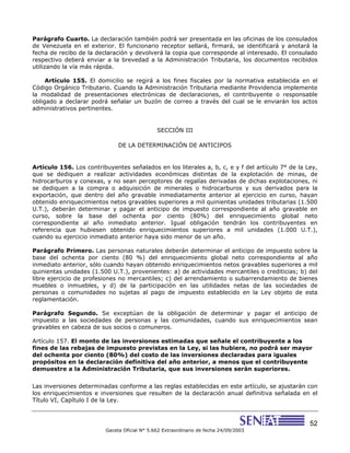 52
Gaceta Oficial N° 5.662 Extraordinario de fecha 24/09/2003
Parágrafo Cuarto. La declaración también podrá ser presentada en las oficinas de los consulados
de Venezuela en el exterior. El funcionario receptor sellará, firmará, se identificará y anotará la
fecha de recibo de la declaración y devolverá la copia que corresponde al interesado. El consulado
respectivo deberá enviar a la brevedad a la Administración Tributaria, los documentos recibidos
utilizando la vía más rápida.
Artículo 155. El domicilio se regirá a los fines fiscales por la normativa establecida en el
Código Orgánico Tributario. Cuando la Administración Tributaria mediante Providencia implemente
la modalidad de presentaciones electrónicas de declaraciones, el contribuyente o responsable
obligado a declarar podrá señalar un buzón de correo a través del cual se le enviarán los actos
administrativos pertinentes.
SECCIÓN III
DE LA DETERMINACIÓN DE ANTICIPOS
Artículo 156. Los contribuyentes señalados en los literales a, b, c, e y f del artículo 7° de la Ley,
que se dediquen a realizar actividades económicas distintas de la explotación de minas, de
hidrocarburos y conexas, y no sean perceptores de regalías derivadas de dichas explotaciones, ni
se dediquen a la compra o adquisición de minerales o hidrocarburos y sus derivados para la
exportación, que dentro del año gravable inmediatamente anterior al ejercicio en curso, hayan
obtenido enriquecimientos netos gravables superiores a mil quinientas unidades tributarias (1.500
U.T.), deberán determinar y pagar el anticipo de impuesto correspondiente al año gravable en
curso, sobre la base del ochenta por ciento (80%) del enriquecimiento global neto
correspondiente al año inmediato anterior. Igual obligación tendrán los contribuyentes en
referencia que hubiesen obtenido enriquecimientos superiores a mil unidades (1.000 U.T.),
cuando su ejercicio inmediato anterior haya sido menor de un año.
Parágrafo Primero. Las personas naturales deberán determinar el anticipo de impuesto sobre la
base del ochenta por ciento (80 %) del enriquecimiento global neto correspondiente al año
inmediato anterior, sólo cuando hayan obtenido enriquecimientos netos gravables superiores a mil
quinientas unidades (1.500 U.T.), provenientes: a) de actividades mercantiles o crediticias; b) del
libre ejercicio de profesiones no mercantiles; c) del arrendamiento o subarrendamiento de bienes
muebles o inmuebles, y d) de la participación en las utilidades netas de las sociedades de
personas o comunidades no sujetas al pago de impuesto establecido en la Ley objeto de esta
reglamentación.
Parágrafo Segundo. Se exceptúan de la obligación de determinar y pagar el anticipo de
impuesto a las sociedades de personas y las comunidades, cuando sus enriquecimientos sean
gravables en cabeza de sus socios o comuneros.
Artículo 157. El monto de las inversiones estimadas que señale el contribuyente a los
fines de las rebajas de impuesto previstas en la Ley, si las hubiere, no podrá ser mayor
del ochenta por ciento (80%) del costo de las inversiones declaradas para iguales
propósitos en la declaración definitiva del año anterior, a menos que el contribuyente
demuestre a la Administración Tributaria, que sus inversiones serán superiores.
Las inversiones determinadas conforme a las reglas establecidas en este artículo, se ajustarán con
los enriquecimientos e inversiones que resulten de la declaración anual definitiva señalada en el
Título VI, Capítulo I de la Ley.
 