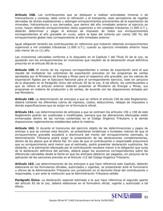 53
Gaceta Oficial N° 5.662 Extraordinario de fecha 24/09/2003
Artículo 158. Los contribuyentes que se dediquen a realizar actividades mineras o de
hidrocarburos y conexas, tales como la refinación y el transporte, sean perceptores de regalías
derivadas de dichas explotaciones u obtengan enriquecimientos provenientes de la exportación de
minerales, hidrocarburos o sus derivados, que dentro del año inmediato anterior al ejercicio en
curso, hayan obtenido enriquecimientos netos superiores a mil unidades tributarias (1.000 U.T.),
deberán determinar y pagar el anticipo de impuesto de todos sus enriquecimientos
correspondientes al año gravable en curso, sobre la base del ochenta por ciento (80 %) del
enriquecimiento global neto correspondiente al año inmediato anterior.
Igual obligación tendrán los contribuyentes en referencia que hubieren obtenido enriquecimientos
superiores a mil unidades tributarias (1.000 U.T.), cuando su ejercicio inmediato anterior haya
sido menor de un (1) año.
Las inversiones calculadas conforme a lo dispuesto en el Capítulo I del Título IV de la Ley, se
ajustarán con los enriquecimientos en inversiones que resulten de la declaración anual definitiva
prescrita en el artículo 80 de la Ley.
Artículo 159. El monto de los ingresos correspondientes a ventas de exportación será el que
resulte de multiplicar los volúmenes de exportación previstos en los programas de ventas
aprobados por el Ministerio de Energía y Minas para el respectivo año gravable, por los valores de
exportación fijados por el Ejecutivo Nacional para el correspondiente ejercicio, todo sin perjuicio
de lo dispuesto en el Parágrafo Único del artículo 30 de la Ley. A tal efecto, los contribuyentes a
que se refiere el artículo anterior deberán presentar al Ministerio de Energía y Minas, sus
programas en materia de producción y de ventas, de acuerdo con las disposiciones dictadas por
ese Ministerio.
Artículo 160. La determinación de anticipos a que se refiere el artículo 158 de este Reglamento,
deberá contener los diferentes rubros de ingresos, costos, deducciones, rebajas de impuestos y
demás especificaciones que se exijan en el formulario oficial.
Artículo 161. Las determinaciones de anticipos a que se contraen los artículos 156 y 158 de este
Reglamento podrán ser sustituidas o modificadas, siempre que las alteraciones efectuadas estén
enmarcadas dentro de las normas contenidas en el Código Orgánico Tributario y la demás
disposiciones reglamentarias establecidas sobre la materia.
Artículo 162. Si durante el transcurso del ejercicio objeto de las determinaciones y pagos de
anticipo a que se contrae esta Sección, se presentaren evidencias o fundados indicios de que el
enriquecimiento gravable excederá o disminuirá del monto del enriquecimiento estimado, la
Administración Tributaria podrá exigir la presentación de las declaraciones complementarias,
dentro de los plazos que al efecto fije. En caso de que el contribuyente o responsable presumiera
que su enriquecimiento será menor que el estimado, podrá presentar declaración sustitutiva. No
obstante, si la estimación efectuada por el contribuyente resultare menor a la obligación que surja
de la declaración definitiva del período, deberá pagar los accesorios correspondientes sobre las
diferencias calculadas desde la fecha en que los anticipos debieron ser pagados, sin perjuicio de la
aplicación de las sanciones prevista en el Artículo 112 del Código Orgánico Tributario.
Artículo 163. Las determinaciones de los anticipos a que hace referencia este Capítulo, deberán
elaborarse en los formularios oficiales, autorizados y vigentes; se presentarán ante el funcionario
u oficina de la Administración Tributaria con jurisdicción en el domicilio fiscal del contribuyente o
responsable, o por ante la institución que la Administración Tributaria señale.
Parágrafo Único. La declaración especial estimada a la que hace referencia el segundo aparte
del artículo 83 de la Ley, deberá elaborarse en el formulario oficial, vigente y autorizado a tal
efecto.
 