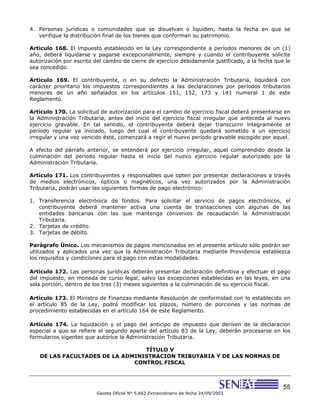 55
Gaceta Oficial N° 5.662 Extraordinario de fecha 24/09/2003
4. Personas jurídicas o comunidades que se disuelvan o liquiden, hasta la fecha en que se
verifique la distribución final de los bienes que conforman su patrimonio.
Articulo 168. El impuesto establecido en la Ley correspondiente a períodos menores de un (1)
año, deberá liquidarse y pagarse excepcionalmente, siempre y cuando el contribuyente solicite
autorización por escrito del cambio de cierre de ejercicio debidamente justificado, a la fecha que le
sea concedido.
Artículo 169. El contribuyente, o en su defecto la Administración Tributaria, liquidará con
carácter prioritario los impuestos correspondientes a las declaraciones por períodos tributarios
menores de un año señalados en los artículos 151, 152, 173 y 141 numeral 1 de este
Reglamento.
Artículo 170. La solicitud de autorización para el cambio de ejercicio fiscal deberá presentarse en
la Administración Tributaria, antes del inicio del ejercicio fiscal irregular que anteceda al nuevo
ejercicio gravable. En tal sentido, el contribuyente deberá dejar transcurrir íntegramente el
período regular ya iniciado, luego del cual el contribuyente quedará sometido a un ejercicio
irregular y una vez vencido éste, comenzará a regir el nuevo período gravable escogido por aquel.
A efecto del párrafo anterior, se entenderá por ejercicio irregular, aquel comprendido desde la
culminación del período regular hasta el inicio del nuevo ejercicio regular autorizado por la
Administración Tributaria.
Artículo 171. Los contribuyentes y responsables que opten por presentar declaraciones a través
de medios electrónicos, ópticos o magnéticos, una vez autorizados por la Administración
Tributaria, podrán usar las siguientes formas de pago electrónico:
1. Transferencia electrónica de fondos. Para solicitar el servicio de pagos electrónicos, el
contribuyente deberá mantener activa una cuenta de transacciones con algunas de las
entidades bancarias con las que mantenga convenios de recaudación la Administración
Tributaria.
2. Tarjetas de crédito.
3. Tarjetas de débito.
Parágrafo Único. Los mecanismos de pagos mencionados en el presente artículo sólo podrán ser
utilizados y aplicados una vez que la Administración Tributaria mediante Providencia establezca
los requisitos y condiciones para el pago con estas modalidades.
Artículo 172. Las personas jurídicas deberán presentar declaración definitiva y efectuar el pago
del impuesto, en moneda de curso legal, salvo las excepciones establecidas en las leyes, en una
sola porción, dentro de los tres (3) meses siguientes a la culminación de su ejercicio fiscal.
Artículo 173. El Ministro de Finanzas mediante Resolución de conformidad con lo establecido en
el artículo 85 de la Ley, podrá modificar los plazos, número de porciones y las normas de
procedimiento establecidas en el artículo 164 de este Reglamento.
Artículo 174. La liquidación y el pago del anticipo de impuesto que deriven de la declaración
especial a que se refiere el segundo aparte del artículo 83 de la Ley, deberán procesarse en los
formularios vigentes que autorice la Administración Tributaria.
TÍTULO V
DE LAS FACULTADES DE LA ADMINISTRACION TRIBUTARIA Y DE LAS NORMAS DE
CONTROL FISCAL
 