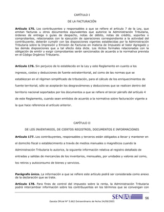 56
Gaceta Oficial N° 5.662 Extraordinario de fecha 24/09/2003
CAPÍTULO I
DE LA FACTURACIÓN
Artículo 175. Los contribuyentes y responsables a que se refiere el artículo 7 de la Ley, que
emitan facturas u otros documentos equivalentes que autorice la Administración Tributaria,
órdenes de entrega o guías de despacho, notas de débito, notas de crédito, soportes o
comprobantes, relacionados con la ejecución de operaciones correspondiente a la actividad del
contribuyente, deberán cumplir con las disposiciones vigentes establecidas por la Administración
Tributaria sobre la Impresión y Emisión de Facturas en materia de Impuesto al Valor Agregado y
las demás disposiciones que a tal efecto ésta dicte. Los ilícitos formales relacionados con la
obligación de emitir y exigir comprobantes serán sancionados de acuerdo a la normativa prevista
en el Código Orgánico Tributario.
Artículo 176. Sin perjuicio de lo establecido en la Ley y este Reglamento en cuanto a los
ingresos, costos y deducciones de fuente extraterritorial, así como de las normas que se
establezcan en el régimen simplificado de tributación, para el cálculo de los enriquecimientos de
fuente territorial, sólo se aceptarán los desgravámenes y deducciones que se realicen dentro del
territorio nacional soportados por los documentos a que se refiere el tercer párrafo del artículo 4
de este Reglamento, cuando sean emitidos de acuerdo a la normativa sobre facturación vigente a
la que hace referencia el artículo anterior.
CAPÍTULO II
DE LOS INVENTARIOS, DE CIERTOS REGISTROS, DOCUMENTOS E INFORMACIONES
Artículo 177. Los contribuyentes, responsables y terceros están obligados a llevar y mantener en
el domicilio fiscal o establecimiento a través de medios manuales o magnéticos cuando la
Administración Tributaria lo autorice, la siguiente información relativa al registro detallado de
entradas y salidas de mercancías de los inventarios, mensuales, por unidades y valores así como,
los retiros y autoconsumo de bienes y servicios.
Parágrafo único. La información a que se refiere este artículo podrá ser considerada como anexo
de la declaración que se trate.
Artículo 178. Para fines de control del impuesto sobre la renta, la Administración Tributaria
podrá intercambiar información sobre los contribuyentes en los términos que se convengan con
 