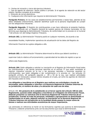 58
Gaceta Oficial N° 5.662 Extraordinario de fecha 24/09/2003
h.- Fechas de iniciación y cierre del ejercicio tributario.
i.- Tipo de agente de retención: Sector público o privado. Si el agente de retención es del sector
público: Nombre completo de la entidad.
j.- Dirección de correo electrónico.
k.- Cualquiera otra información que requiera la Administración Tributaria.
Parágrafo Primero. En los casos de establecimientos permanentes o bases fijas, además de los
datos señalados anteriormente, deberán identificar quién es la persona responsable de cumplir
con las obligaciones tributarias.
Parágrafo Segundo. El Registro de contribuyentes a que hace referencia el presente Capítulo,
podrá ser sustituido por un Registro General de sujetos pasivos de tributos nacionales, en los
términos que disponga la Administración Tributaria, de conformidad con lo previsto en el numeral
7 del artículo 121 del Código Orgánico Tributario.
Artículo 182. La Administración Tributaria podrá en cualquier momento, de acuerdo a las
necesidades fiscales, implementar operativos de actualización de los datos del Registro de
Información Fiscal de los sujetos obligados a ello.
Artículo 183. La Administración Tributaria determinará la oficina que deberá coordinar y
supervisar todo lo relativo al funcionamiento y operatividad de los datos de registro a que se
refiere este Reglamento.
Artículo 184. Están obligados a solicitar su inscripción en el Registro de Información Fiscal todos
los contribuyentes y las demás personas descritas en el artículo 7º que estén sometidos al
régimen impositivo previsto en la Ley y las personas naturales o herencias yacentes no
contribuyentes, que estén obligadas a dar cumplimiento a lo previsto en los artículos 23
parágrafo primero, 60 parágrafo segundo y 89 y 92 de la Ley, que realicen actividades
económicas en Venezuela o posean bienes situados en el país, así como los agentes de retención
del impuesto sobre la renta.
Los obligados a inscribirse en el Registro que realicen sus actividades a través de
sucursales, están obligados a informar a la Gerencia Regional de Tributos Internos de
su jurisdicción, el número de ellos y la ubicación de cada una de ellas.
Artículo 185. Sin perjuicio de lo establecido en el tercer aparte del artículo 180 de este
Reglamento, quienes estén obligados a inscribirse en el Registro de Información Fiscal,
deberán presentar su solicitud ante la Gerencia Regional de Tributos Internos de su
jurisdicción. Cuando se trate de personas, entidades o agrupaciones no domiciliadas ni
residenciadas en el país, deberán solicitar su inscripción en la Gerencia Regional de
Tributos Internos con jurisdicción en la localidad donde posean la mayor suma de
bienes o realicen sus actividades económicas de mayor importancia.
Las solicitudes en referencia se harán en los formularios vigentes que autorice la Administración
Tributaria y deberán presentarse junto con los documentos que exija la Administración.
 