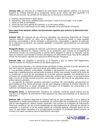 59
Gaceta Oficial N° 5.662 Extraordinario de fecha 24/09/2003
Artículo 186. Los inscritos en el Registro de Información Fiscal deberán notificar a la Gerencia
Regional de Tributos Internos de su jurisdicción, dentro de los veinte (20) días siguientes a la
fecha en que ocurran, los cambios de los datos que se enumeran a continuación:
a.- Nombre, denominación o razón social.
b.- Residencia, sede social, establecimiento principal y número de sucursales, si es el caso.
c.- Fecha de cese de actividades.
d.- Fecha de cese como agente de retención, si es del sector público.
e.- Cualquiera otra modificación en los datos consignados en la solicitud de inscripción.
Para tales fines deberán utilizar los formularios vigentes que autorice la Administración
Tributaria.
Artículo 187. Sin perjuicio de las sanciones aplicables, las Gerencias Regionales de Tributos
Internos deberán inscribir de oficio en el Registro de Información Fiscal, a todas aquellas
personas, comunidades y demás entidades o agrupaciones, responsables y agentes de retención
de su respectiva jurisdicción, que estando obligadas no presenten oportunamente sus solicitudes
de inscripción.
Parágrafo Único. Los agentes de retención suministrarán periódicamente información necesaria
a la Gerencia Regional de Tributos Internos de su jurisdicción para inscribir en el Registro de
Información Fiscal a los contribuyentes a quienes estén obligados a retener el impuesto, cuando
éstos no hubieren suministrado el número del Registro de Información Fiscal. Para tal fin, deberán
utilizar los formularios vigentes que autorice la Administración Tributaria.
Artículo 188. Los obligados a inscribirse en el Registro a que se refiere este Reglamento,
deberán solicitar su inscripción dentro de los lapsos siguientes:
1.- Las personas naturales y los contribuyentes asimilados a éstas, durante el primer semestre del
año civil o ejercicio gravable o del inicio de las actividades económicas.
2.- Las personas jurídicas, comunidades, entidades o agrupaciones sin personalidad jurídica, las
bases fijas o establecimientos permanentes durante el primer mes contado a partir de la fecha de
su constitución o inicio de las actividades de su primer ejercicio gravable. Los residentes en el
extranjero sin establecimiento permanente o base fija, siempre que la causa y el enriquecimiento
esté u ocurra en el país, durante el primer mes contado a partir del inicio de las actividades de su
primer ejercicio gravable.
3.- Los agentes de retención, personas naturales o jurídicas, las comunidades, agrupaciones sin
personalidad jurídica, dentro del primer mes de estar obligado a efectuar la primera retención de
impuesto, siempre que no hayan solicitado su inscripción en el Registro con anterioridad y no
hubieren manifestado que actúan con tal carácter.
Parágrafo Único. La Administración Tributaria, en cualquier momento, podrá ordenar que los
inscritos en el Registro de Información Fiscal actualicen los datos suministrados en la solicitud de
inscripción.
Artículo 189. La Gerencia Regional de Tributos Internos de cada jurisdicción o en su defecto la
dependencia o unidad administrativa competente, de conformidad con lo establecido en el artículo
180 de este Reglamento, deberá expedir certificado a los inscritos en el Registro de Información
Fiscal que cumplieron con las normas establecidas en este Reglamento al momento de solicitar la
inscripción, y a quienes no se les pueda expedir de inmediato deberán solicitarlo dentro de los
cinco (5) días hábiles siguientes a la correspondiente inscripción. El certificado deberá contener el
número y los datos necesarios para la identificación del sujeto.
 