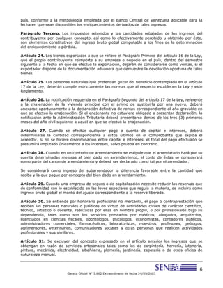 6
Gaceta Oficial N° 5.662 Extraordinario de fecha 24/09/2003
país, conforme a la metodología empleada por el Banco Central de Venezuela aplicable para la
fecha en que sean disponibles los enriquecimientos derivados de tales ingresos.
Parágrafo Tercero. Los impuestos retenidos y las cantidades rebajadas de los ingresos del
contribuyente por cualquier concepto, así como lo efectivamente percibido u obtenido por éste,
son elementos constitutivos del ingreso bruto global computable a los fines de la determinación
del enriquecimiento o pérdida.
Artículo 24. Los bienes exportados a que se refiere el Parágrafo Primero del artículo 16 de la Ley,
que el propio contribuyente reimporte a su empresa o negocio en el país, dentro del semestre
siguiente a la fecha en que se efectuó la exportación, dejarán de considerarse como ventas, si el
exportador dispone de la documentación aduanera que demuestre la devolución oportuna de tales
bienes.
Artículo 25. Las personas naturales que pretendan gozar del beneficio contemplado en el artículo
17 de la Ley, deberán cumplir estrictamente las normas que al respecto establecen la Ley y este
Reglamento.
Artículo 26. La notificación requerida en el Parágrafo Segundo del artículo 17 de la Ley, referente
a la enajenación de la vivienda principal con el ánimo de sustituirla por una nueva, deberá
anexarse oportunamente a la declaración definitiva de rentas correspondiente al año gravable en
que se efectuó la enajenación. Si el enajenante no estuviere obligado a presentar declaración, la
notificación ante la Administración Tributaria deberá presentarse dentro de los tres (3) primeros
meses del año civil siguiente a aquél en que se efectuó la enajenación.
Artículo 27. Cuando se efectúe cualquier pago a cuenta de capital e intereses, deberá
determinarse la cantidad correspondiente a estos últimos en el comprobante que expida el
acreedor. Si no se hiciere discriminación entre capital e intereses, el total del pago efectuado se
presumirá imputado únicamente a los intereses, salvo prueba en contrario.
Artículo 28. Cuando en un contrato de arrendamiento se estipule que el arrendatario hará por su
cuenta determinadas mejoras al bien dado en arrendamiento, el costo de éstas se considerará
como parte del canon de arrendamiento y deberá ser declarado como tal por el arrendador.
Se considerará como ingreso del subarrendador la diferencia favorable entre la cantidad que
reciba y la que pague por concepto del bien dado en arrendamiento.
Artículo 29. Cuando una empresa de seguro o de capitalización necesite reducir las reservas que
de conformidad con lo establecido en las leyes especiales que regula la materia, se incluirá como
ingreso bruto global el monto del ajuste correspondiente a la reserva liberada.
Artículo 30. Se entiende por honorario profesional no mercantil, el pago o contraprestación que
reciben las personas naturales o jurídicas en virtud de actividades civiles de carácter científico,
técnico, artístico o docente, realizadas por ellas en nombre propio, o por profesionales bajo su
dependencia, tales como son los servicios prestados por médicos, abogados, arquitectos,
licenciados en ciencias fiscales, odontólogos, psicólogos, economistas, contadores públicos,
administradores comerciales, farmacéuticos, laboratoristas, maestros, profesores, geólogos,
agrimensores, veterinarios, comunicadores sociales y otras personas que realicen actividades
profesionales y sus similares.
Artículo 31. Se excluyen del concepto expresado en el artículo anterior los ingresos que se
obtengan en razón de servicios artesanales tales como los de carpintería, herrería, latonería,
pintura, mecánica, electricidad, albañilería, plomería, jardinería, zapatería o de otros oficios de
naturaleza manual.
 