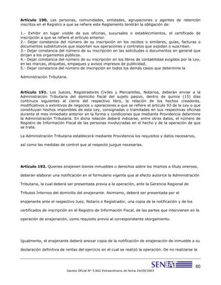 60
Gaceta Oficial N° 5.662 Extraordinario de fecha 24/09/2003
Artículo 190. Las personas, comunidades, entidades, agrupaciones y agentes de retención
inscritos en el Registro a que se refiere este Reglamento tendrán la obligación de:
1.- Exhibir en lugar visible de sus oficinas, sucursales o establecimientos, el certificado de
inscripción a que se refiere el artículo anterior.
2.- Dejar constancia del número de su inscripción en los recibos o similares, guías, facturas o
documentos substitutivos que soporten sus operaciones y contratos que expidan o suscriban.
3.- Dejar constancia del número de su inscripción en las solicitudes o documentos en general que
dirijan a los organismos públicos.
4.- Dejar constancia del número de su inscripción en los libros de contabilidad exigidos por la Ley,
en las marcas, etiquetas, empaques y avisos impresos de publicidad.
5.- Dejar constancia del número de inscripción en todos los demás casos que determine la
Administración Tributaria.
Artículo 191. Los Jueces, Registradores Civiles y Mercantiles, Notarios, deberán enviar a la
Administración Tributaria del domicilio fiscal del sujeto pasivo, dentro de quince (15) días
continuos siguientes al cierre del respectivo libro, la relación de los hechos creadores,
modificativos o extintivos de negocios u operaciones a que se refiere el artículo 93 de la Ley o que
constituyan hechos imponibles de esta Ley, consignadas o tramitadas en sus respectivas oficinas
durante el mes inmediato anterior en la forma y condiciones que mediante Providencia determine
la Administración Tributaria. En dicha relación deberá indicarse, entre otros datos, el número de
Registro de Información Fiscal de las personas involucradas en el hecho y de la operación de que
se trate.
La Administración Tributaria establecerá mediante Providencia los requisitos y datos necesarios,
así como las medidas de control que al respecto juzgue necesarias.
Artículo 192. Quienes enajenen bienes inmuebles o derechos sobre los mismos a título oneroso,
deberán elaborar una notificación en el formulario vigente que al efecto autorice la Administración
Tributaria, la cual deberá ser presentada previa a la operación, ante la Gerencia Regional de
Tributos Internos del domicilio del enajenante. Asimismo, deberá ser presentada por el
enajenante ante el respectivo Juez, Notario o Registrador, una copia de la notificación y de los
certificados de inscripción en el Registro de Información Fiscal, de las partes que intervienen en la
operación de enajenación, como requisito previo al correspondiente otorgamiento.
Igualmente, el enajenante deberá anexar copia de la notificación de enajenación de inmueble a su
declaración definitiva de rentas del ejercicio en el cual se realizó la operación. De no realizarse la
 